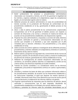 DECRETO N°
“Por el cual se establece el Manual Específico de Funciones y de Competencias Laborales para los empleos de la Planta
de Personal de la Alcaldía de Santa Fe de Antioquia”
Página 69 de 168
Municipio Santa Fe de Antioquia
www.santafedeantioquia-antioquia.gov.co
Teléfono: (57) (4)8531136 Fax: (57) (4)8531101
Dirección: Carrera 9 N°9-22 Palacio Consistorial Mon y Velarde
(Parque Principal Santa Fe de Antioquia)
IV. DESCRIPCION DE FUNCIONES ESENCIALES
1. Asistir jurídicamente los procesos y procedimientos administrativos
relacionados con transporte y tránsito, con el fin de garantizar la legalidad de
los trámites y registros realizados en la dependencia, según las competencias
legales y la normatividad vigente sobre la materia.
2. Adelantar procesos de carácter administrativo en casos de accidentalidad de
tránsito ocurridos en la jurisdicción del Municipio de conformidad con el
procedimiento establecido en la ley, garantizando el debido proceso en las
actuaciones.
3. Llevar a cabo la planta procedimental de las contravenciones unipersonales
(comparendos) con el fin de garantizar el debido proceso con respecto a
comisión de infracciones a las normas u omisiones en materia de tránsito, de
acuerdo con los procedimientos establecidos y las disposiciones vigentes.
4. Proyectar los actos administrativos y respuestas a acciones de tutela, derechos
de petición, solicitudes en general y comunicaciones relacionadas con los
asuntos que competen a la Secretaría y que sean asignados por el jefe
inmediato para su atención, ciñéndose a los procedimientos y a los plazos
establecidos en la ley.
5. Liderar acciones de control, vigilancia e investigación de los diferentes procesos,
procedimientos y trámites realizados en la dependencia, teniendo en cuenta los
lineamientos de ley sobre la materia.
6. Elaborar planes y programas de seguridad vial y conocimiento de las normas de
transporte y tránsito a fin de difundir el marco jurídico y motivar la modificación
de patrones de conducta, garantizando los criterios establecidos en la ley.
7. Adelantar las investigaciones de carácter disciplinario relacionadas con los
servidores y ex servidores públicos adscritos a la dependencia, acorde con los
criterios de ley y las directrices impartidas por el jefe inmediato.
8. Tramitar los asuntos sometidos a su consideración dentro de los términos
establecidos, procurando el mejoramiento continuo en cuanto a oportunidad y
calidad.
9. Actualizar y mantener las bases de datos que contienen información relativa a
los procedimientos atendidos, de acuerdo con los lineamientos establecidos y
las instrucciones impartidas; al igual que disponer de manera oportuna y
confiable, información tanto física como electrónica que sirva de insumo para la
toma de decisiones y la elaboración de informes relativos a la gestión.
10. Proyectar oportunamente las respuestas para los derechos de petición, demás
solicitudes y comunicaciones que le sean asignadas, atendiendo los
procedimientos establecidos en la Entidad y las normas relativas al tema.
11. Elaborar y presentar los informes sobre las actividades desarrolladas con la
 