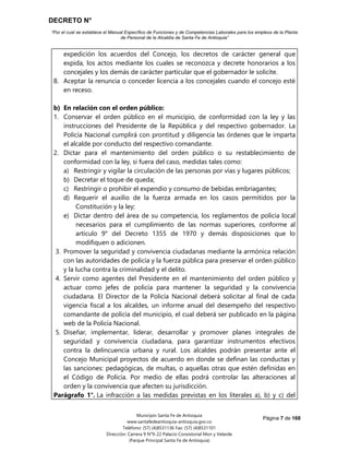 DECRETO N°
“Por el cual se establece el Manual Específico de Funciones y de Competencias Laborales para los empleos de la Planta
de Personal de la Alcaldía de Santa Fe de Antioquia”
Página 7 de 168
Municipio Santa Fe de Antioquia
www.santafedeantioquia-antioquia.gov.co
Teléfono: (57) (4)8531136 Fax: (57) (4)8531101
Dirección: Carrera 9 N°9-22 Palacio Consistorial Mon y Velarde
(Parque Principal Santa Fe de Antioquia)
expedición los acuerdos del Concejo, los decretos de carácter general que
expida, los actos mediante los cuales se reconozca y decrete honorarios a los
concejales y los demás de carácter particular que el gobernador le solicite.
8. Aceptar la renuncia o conceder licencia a los concejales cuando el concejo esté
en receso.
b) En relación con el orden público:
1. Conservar el orden público en el municipio, de conformidad con la ley y las
instrucciones del Presidente de la República y del respectivo gobernador. La
Policía Nacional cumplirá con prontitud y diligencia las órdenes que le imparta
el alcalde por conducto del respectivo comandante.
2. Dictar para el mantenimiento del orden público o su restablecimiento de
conformidad con la ley, si fuera del caso, medidas tales como:
a) Restringir y vigilar la circulación de las personas por vías y lugares públicos;
b) Decretar el toque de queda;
c) Restringir o prohibir el expendio y consumo de bebidas embriagantes;
d) Requerir el auxilio de la fuerza armada en los casos permitidos por la
Constitución y la ley;
e) Dictar dentro del área de su competencia, los reglamentos de policía local
necesarios para el cumplimiento de las normas superiores, conforme al
artículo 9° del Decreto 1355 de 1970 y demás disposiciones que lo
modifiquen o adicionen.
3. Promover la seguridad y convivencia ciudadanas mediante la armónica relación
con las autoridades de policía y la fuerza pública para preservar el orden público
y la lucha contra la criminalidad y el delito.
4. Servir como agentes del Presidente en el mantenimiento del orden público y
actuar como jefes de policía para mantener la seguridad y la convivencia
ciudadana. El Director de la Policía Nacional deberá solicitar al final de cada
vigencia fiscal a los alcaldes, un informe anual del desempeño del respectivo
comandante de policía del municipio, el cual deberá ser publicado en la página
web de la Policía Nacional.
5. Diseñar, implementar, liderar, desarrollar y promover planes integrales de
seguridad y convivencia ciudadana, para garantizar instrumentos efectivos
contra la delincuencia urbana y rural. Los alcaldes podrán presentar ante el
Concejo Municipal proyectos de acuerdo en donde se definan las conductas y
las sanciones: pedagógicas, de multas, o aquellas otras que estén definidas en
el Código de Policía. Por medio de ellas podrá controlar las alteraciones al
orden y la convivencia que afecten su jurisdicción.
Parágrafo 1°. La infracción a las medidas previstas en los literales a), b) y c) del
 