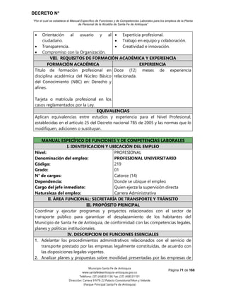 DECRETO N°
“Por el cual se establece el Manual Específico de Funciones y de Competencias Laborales para los empleos de la Planta
de Personal de la Alcaldía de Santa Fe de Antioquia”
Página 71 de 168
Municipio Santa Fe de Antioquia
www.santafedeantioquia-antioquia.gov.co
Teléfono: (57) (4)8531136 Fax: (57) (4)8531101
Dirección: Carrera 9 N°9-22 Palacio Consistorial Mon y Velarde
(Parque Principal Santa Fe de Antioquia)
 Orientación al usuario y al
ciudadano.
 Transparencia.
 Compromiso con la Organización.
 Experticia profesional.
 Trabajo en equipo y colaboración.
 Creatividad e innovación.
VIII. REQUISITOS DE FORMACIÓN ACADÉMICA Y EXPERIENCIA
FORMACIÓN ACADÉMICA EXPERIENCIA
Título de formación profesional en
disciplina académica del Núcleo Básico
del Conocimiento (NBC) en: Derecho y
afines.
Tarjeta o matrícula profesional en los
casos reglamentados por la Ley.
Doce (12) meses de experiencia
relacionada.
EQUIVALENCIAS
Aplican equivalencias entre estudios y experiencia para el Nivel Profesional,
establecidas en el artículo 25 del Decreto nacional 785 de 2005 y las normas que lo
modifiquen, adicionen o sustituyan.
MANUAL ESPECÍFICO DE FUNCIONES Y DE COMPETENCIAS LABORALES
I. IDENTIFICACION Y UBICACIÓN DEL EMPLEO
Nivel:
Denominación del empleo:
Código:
Grado:
N° de cargos:
Dependencia:
Cargo del jefe inmediato:
Naturaleza del empleo:
PROFESIONAL
PROFESIONAL UNIVERSITARIO
219
01
Catorce (14)
Donde se ubique el empleo
Quien ejerza la supervisión directa
Carrera Administrativa
II. ÁREA FUNCIONAL: SECRETARÍA DE TRANSPORTE Y TRÁNSITO
III. PROPÓSITO PRINCIPAL
Coordinar y ejecutar programas y proyectos relacionados con el sector de
transporte público para garantizar el desplazamiento de los habitantes del
Municipio de Santa Fe de Antioquia, de conformidad con las competencias legales,
planes y políticas institucionales.
IV. DESCRIPCION DE FUNCIONES ESENCIALES
1. Adelantar los procedimientos administrativos relacionados con el servicio de
transporte prestado por las empresas legalmente constituidas, de acuerdo con
las disposiciones legales vigentes.
2. Analizar planes y propuestas sobre movilidad presentadas por las empresas de
 