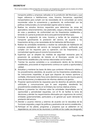DECRETO N°
“Por el cual se establece el Manual Específico de Funciones y de Competencias Laborales para los empleos de la Planta
de Personal de la Alcaldía de Santa Fe de Antioquia”
Página 72 de 168
Municipio Santa Fe de Antioquia
www.santafedeantioquia-antioquia.gov.co
Teléfono: (57) (4)8531136 Fax: (57) (4)8531101
Dirección: Carrera 9 N°9-22 Palacio Consistorial Mon y Velarde
(Parque Principal Santa Fe de Antioquia)
transporte público y empresas radicadas en la jurisdicción del Municipio y que
hagan referencia a habilitaciones, rutas, horarios, frecuencias, capacidad
transportadora para cumplir con las necesidades de la comunidad, así como
recomendar sobre la conveniencia y aprobación, de conformidad con las
políticas institucionales y la normatividad vigente sobre la materia.
3. Realizar los estudios técnicos requeridos para determinar las zonas de
aparcaderos, estacionamientos, vías peatonales, cargue y descargue, terminales
de rutas y paraderos, de conformidad con los lineamientos establecidos y
teniendo en cuenta la protección de la zona patrimonial del Municipio.
4. Controlar la asignación de rutas, horarios y tarifas de las empresas de
transporte garantizando la prestación del servicio, de acuerdo a los
lineamientos de ley y a las necesidades de los habitantes del Municipio.
5. Realizar las actividades tendientes a resolver las solicitudes de habilitación de
empresas prestadoras del servicio de transporte público, verificando que
cumplan con los requisitos para su operación, con los lineamientos y la
normatividad vigente para el correcto funcionamiento.
6. Supervisar que se adopten las medidas de seguridad necesarias para la
prevención de accidentes de tránsito en el Municipio, acorde con los
lineamientos establecidos y las normas relacionadas con la materia.
7. Tramitar los asuntos sometidos a su consideración dentro de los términos
establecidos, procurando el mejoramiento continuo en cuanto a oportunidad y
calidad.
8. Actualizar y mantener las bases de datos que contienen información relativa a
los procedimientos atendidos, de acuerdo con los lineamientos establecidos y
las instrucciones impartidas; al igual que disponer de manera oportuna y
confiable, información tanto física como electrónica que sirva de insumo para la
toma de decisiones y la elaboración de informes relativos a la gestión.
9. Proyectar oportunamente las respuestas para los derechos de petición, demás
solicitudes y comunicaciones que le sean asignadas, atendiendo los
procedimientos establecidos en la Entidad y las normas relativas al tema.
10. Elaborar y presentar los informes sobre las actividades desarrolladas con la
oportunidad y periodicidad requeridas, con el fin de facilitar la toma de
decisiones y atender los requerimientos efectuados por organismos de control,
entidades gubernamentales, particulares y en general por quien demande la
prestación del servicio.
11. Atender a usuarios internos y externos de acuerdo con la naturaleza de las
funciones asignadas y según las políticas y parámetros de servicio establecidos.
12. Participar en los planes, programas y proyectos que se adelanten en la
dependencia, así como en las reuniones o comités en los cuales sea designado,
 