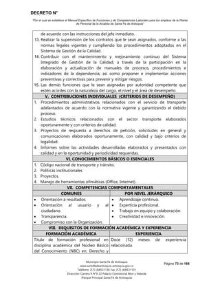DECRETO N°
“Por el cual se establece el Manual Específico de Funciones y de Competencias Laborales para los empleos de la Planta
de Personal de la Alcaldía de Santa Fe de Antioquia”
Página 73 de 168
Municipio Santa Fe de Antioquia
www.santafedeantioquia-antioquia.gov.co
Teléfono: (57) (4)8531136 Fax: (57) (4)8531101
Dirección: Carrera 9 N°9-22 Palacio Consistorial Mon y Velarde
(Parque Principal Santa Fe de Antioquia)
de acuerdo con las instrucciones del jefe inmediato.
13. Realizar la supervisión de los contratos que le sean asignados, conforme a las
normas legales vigentes y cumpliendo los procedimientos adoptados en el
Sistema de Gestión de la Calidad.
14. Contribuir con el mantenimiento y mejoramiento continuo del Sistema
Integrado de Gestión de la Calidad, a través de la participación en la
elaboración y actualización de manuales de procesos, procedimientos e
indicadores de la dependencia; así como proponer e implementar acciones
preventivas y correctivas para prevenir y mitigar riesgos.
15. Las demás funciones que le sean asignadas por autoridad competente que
estén acordes con la naturaleza del cargo, el nivel y el área de desempeño.
V. CONTRIBUCIONES INDIVIDUALES (CRITERIOS DE DESEMPEÑO)
1. Procedimientos administrativos relacionados con el servicio de transporte
adelantados de acuerdo con la normativa vigente y garantizando el debido
proceso.
2. Estudios técnicos relacionados con el sector transporte elaborados
oportunamente y con criterios de calidad.
3. Proyectos de respuesta a derechos de petición, solicitudes en general y
comunicaciones elaborados oportunamente, con calidad y bajo criterios de
legalidad.
4. Informes sobre las actividades desarrolladas elaborados y presentados con
calidad y en la oportunidad y periodicidad requeridas.
VI. CONOCIMIENTOS BÁSICOS O ESENCIALES
1. Código nacional de transporte y tránsito.
2. Políticas institucionales
3. Proyectos.
4. Manejo de herramientas ofimáticas (Office, Internet).
VII. COMPETENCIAS COMPORTAMENTALES
COMUNES POR NIVEL JERÁRQUICO
 Orientación a resultados.
 Orientación al usuario y al
ciudadano.
 Transparencia.
 Compromiso con la Organización.
 Aprendizaje continuo.
 Experticia profesional.
 Trabajo en equipo y colaboración.
 Creatividad e innovación.
VIII. REQUISITOS DE FORMACIÓN ACADÉMICA Y EXPERIENCIA
FORMACIÓN ACADÉMICA EXPERIENCIA
Título de formación profesional en
disciplina académica del Núcleo Básico
del Conocimiento (NBC) en: Derecho y
Doce (12) meses de experiencia
relacionada.
 