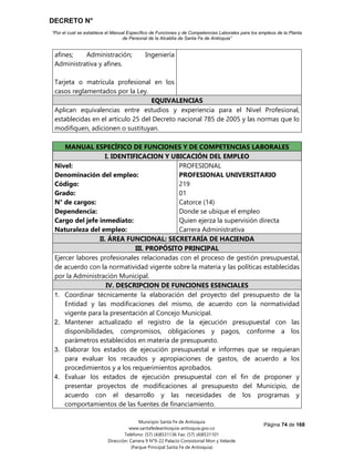 DECRETO N°
“Por el cual se establece el Manual Específico de Funciones y de Competencias Laborales para los empleos de la Planta
de Personal de la Alcaldía de Santa Fe de Antioquia”
Página 74 de 168
Municipio Santa Fe de Antioquia
www.santafedeantioquia-antioquia.gov.co
Teléfono: (57) (4)8531136 Fax: (57) (4)8531101
Dirección: Carrera 9 N°9-22 Palacio Consistorial Mon y Velarde
(Parque Principal Santa Fe de Antioquia)
afines; Administración; Ingeniería
Administrativa y afines.
Tarjeta o matrícula profesional en los
casos reglamentados por la Ley.
EQUIVALENCIAS
Aplican equivalencias entre estudios y experiencia para el Nivel Profesional,
establecidas en el artículo 25 del Decreto nacional 785 de 2005 y las normas que lo
modifiquen, adicionen o sustituyan.
MANUAL ESPECÍFICO DE FUNCIONES Y DE COMPETENCIAS LABORALES
I. IDENTIFICACION Y UBICACIÓN DEL EMPLEO
Nivel:
Denominación del empleo:
Código:
Grado:
N° de cargos:
Dependencia:
Cargo del jefe inmediato:
Naturaleza del empleo:
PROFESIONAL
PROFESIONAL UNIVERSITARIO
219
01
Catorce (14)
Donde se ubique el empleo
Quien ejerza la supervisión directa
Carrera Administrativa
II. ÁREA FUNCIONAL: SECRETARÍA DE HACIENDA
III. PROPÓSITO PRINCIPAL
Ejercer labores profesionales relacionadas con el proceso de gestión presupuestal,
de acuerdo con la normatividad vigente sobre la materia y las políticas establecidas
por la Administración Municipal.
IV. DESCRIPCION DE FUNCIONES ESENCIALES
1. Coordinar técnicamente la elaboración del proyecto del presupuesto de la
Entidad y las modificaciones del mismo, de acuerdo con la normatividad
vigente para la presentación al Concejo Municipal.
2. Mantener actualizado el registro de la ejecución presupuestal con las
disponibilidades, compromisos, obligaciones y pagos, conforme a los
parámetros establecidos en materia de presupuesto.
3. Elaborar los estados de ejecución presupuestal e informes que se requieran
para evaluar los recaudos y apropiaciones de gastos, de acuerdo a los
procedimientos y a los requerimientos aprobados.
4. Evaluar los estados de ejecución presupuestal con el fin de proponer y
presentar proyectos de modificaciones al presupuesto del Municipio, de
acuerdo con el desarrollo y las necesidades de los programas y
comportamientos de las fuentes de financiamiento.
 