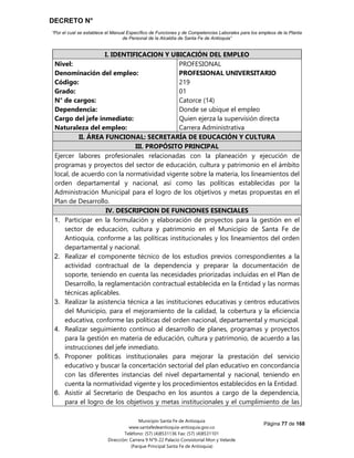 DECRETO N°
“Por el cual se establece el Manual Específico de Funciones y de Competencias Laborales para los empleos de la Planta
de Personal de la Alcaldía de Santa Fe de Antioquia”
Página 77 de 168
Municipio Santa Fe de Antioquia
www.santafedeantioquia-antioquia.gov.co
Teléfono: (57) (4)8531136 Fax: (57) (4)8531101
Dirección: Carrera 9 N°9-22 Palacio Consistorial Mon y Velarde
(Parque Principal Santa Fe de Antioquia)
I. IDENTIFICACION Y UBICACIÓN DEL EMPLEO
Nivel:
Denominación del empleo:
Código:
Grado:
N° de cargos:
Dependencia:
Cargo del jefe inmediato:
Naturaleza del empleo:
PROFESIONAL
PROFESIONAL UNIVERSITARIO
219
01
Catorce (14)
Donde se ubique el empleo
Quien ejerza la supervisión directa
Carrera Administrativa
II. ÁREA FUNCIONAL: SECRETARÍA DE EDUCACIÓN Y CULTURA
III. PROPÓSITO PRINCIPAL
Ejercer labores profesionales relacionadas con la planeación y ejecución de
programas y proyectos del sector de educación, cultura y patrimonio en el ámbito
local, de acuerdo con la normatividad vigente sobre la materia, los lineamientos del
orden departamental y nacional, así como las políticas establecidas por la
Administración Municipal para el logro de los objetivos y metas propuestas en el
Plan de Desarrollo.
IV. DESCRIPCION DE FUNCIONES ESENCIALES
1. Participar en la formulación y elaboración de proyectos para la gestión en el
sector de educación, cultura y patrimonio en el Municipio de Santa Fe de
Antioquia, conforme a las políticas institucionales y los lineamientos del orden
departamental y nacional.
2. Realizar el componente técnico de los estudios previos correspondientes a la
actividad contractual de la dependencia y preparar la documentación de
soporte, teniendo en cuenta las necesidades priorizadas incluidas en el Plan de
Desarrollo, la reglamentación contractual establecida en la Entidad y las normas
técnicas aplicables.
3. Realizar la asistencia técnica a las instituciones educativas y centros educativos
del Municipio, para el mejoramiento de la calidad, la cobertura y la eficiencia
educativa, conforme las políticas del orden nacional, departamental y municipal.
4. Realizar seguimiento continuo al desarrollo de planes, programas y proyectos
para la gestión en materia de educación, cultura y patrimonio, de acuerdo a las
instrucciones del jefe inmediato.
5. Proponer políticas institucionales para mejorar la prestación del servicio
educativo y buscar la concertación sectorial del plan educativo en concordancia
con las diferentes instancias del nivel departamental y nacional, teniendo en
cuenta la normatividad vigente y los procedimientos establecidos en la Entidad.
6. Asistir al Secretario de Despacho en los asuntos a cargo de la dependencia,
para el logro de los objetivos y metas institucionales y el cumplimiento de las
 