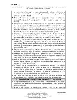 DECRETO N°
“Por el cual se establece el Manual Específico de Funciones y de Competencias Laborales para los empleos de la Planta
de Personal de la Alcaldía de Santa Fe de Antioquia”
Página 78 de 168
Municipio Santa Fe de Antioquia
www.santafedeantioquia-antioquia.gov.co
Teléfono: (57) (4)8531136 Fax: (57) (4)8531101
Dirección: Carrera 9 N°9-22 Palacio Consistorial Mon y Velarde
(Parque Principal Santa Fe de Antioquia)
competencias del Municipio en materia de educación, cultura y patrimonio, de
acuerdo a las directrices impartidas, la programación y los procedimientos
establecidos en la Entidad.
7. Tramitar los asuntos sometidos a su consideración dentro de los términos
establecidos, procurando el mejoramiento continuo en cuanto a oportunidad y
calidad.
8. Actualizar y mantener las bases de datos que contienen información relativa a
los procedimientos atendidos, de acuerdo con los lineamientos establecidos y
las instrucciones impartidas; al igual que disponer de manera oportuna y
confiable, información tanto física como electrónica que sirva de insumo para la
toma de decisiones y la elaboración de informes relativos a la gestión.
9. Proyectar oportunamente las respuestas para los derechos de petición, demás
solicitudes y comunicaciones que le sean asignadas, atendiendo los
procedimientos establecidos en la Entidad y las normas relativas al tema.
10. Elaborar y presentar los informes sobre las actividades desarrolladas con la
oportunidad y periodicidad requeridas, con el fin de facilitar la toma de
decisiones y atender los requerimientos efectuados por organismos de control,
entidades gubernamentales, particulares y en general por quien demande la
prestación del servicio.
11. Atender a usuarios internos y externos de acuerdo con la naturaleza de las
funciones asignadas y según las políticas y parámetros de servicio establecidos.
12. Participar en los planes, programas y proyectos que se adelanten en la
dependencia, así como en las reuniones o comités en los cuales sea designado,
de acuerdo con las instrucciones del jefe inmediato.
13. Realizar la supervisión de los contratos que le sean asignados, conforme a las
normas legales vigentes y cumpliendo los procedimientos adoptados en el
Sistema de Gestión de la Calidad.
14. Contribuir con el mantenimiento y mejoramiento continuo del Sistema
Integrado de Gestión de la Calidad, a través de la participación en la
elaboración y actualización de manuales de procesos, procedimientos e
indicadores de la dependencia; así como proponer e implementar acciones
preventivas y correctivas para prevenir y mitigar riesgos.
15. Las demás funciones que le sean asignadas por autoridad competente que
estén acordes con la naturaleza del cargo, el nivel y el área de desempeño.
V. CONTRIBUCIONES INDIVIDUALES (CRITERIOS DE DESEMPEÑO)
1. Componente técnico de los estudios previos correspondientes a la actividad
contractual de la dependencia realizado oportunamente y bajo criterios de
calidad y legalidad.
2. Proyectos de respuesta a derechos de petición, solicitudes en general y
 