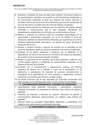 DECRETO N°
“Por el cual se establece el Manual Específico de Funciones y de Competencias Laborales para los empleos de la Planta
de Personal de la Alcaldía de Santa Fe de Antioquia”
Página 81 de 168
Municipio Santa Fe de Antioquia
www.santafedeantioquia-antioquia.gov.co
Teléfono: (57) (4)8531136 Fax: (57) (4)8531101
Dirección: Carrera 9 N°9-22 Palacio Consistorial Mon y Velarde
(Parque Principal Santa Fe de Antioquia)
8. Actualizar y mantener las bases de datos que contienen información relativa a
los procedimientos atendidos, de acuerdo con los lineamientos establecidos y
las instrucciones impartidas; al igual que disponer de manera oportuna y
confiable, información tanto física como electrónica que sirva de insumo para la
toma de decisiones y la elaboración de informes relativos a la gestión.
9. Proyectar oportunamente las respuestas para los derechos de petición, demás
solicitudes y comunicaciones que le sean asignadas, atendiendo los
procedimientos establecidos en la Entidad y las normas relativas al tema.
10. Elaborar y presentar los informes sobre las actividades desarrolladas con la
oportunidad y periodicidad requeridas, con el fin de facilitar la toma de
decisiones y atender los requerimientos efectuados por organismos de control,
entidades gubernamentales, particulares y en general por quien demande la
prestación del servicio.
11. Atender a usuarios internos y externos de acuerdo con la naturaleza de las
funciones asignadas y según las políticas y parámetros de servicio establecidos.
12. Participar en los planes, programas y proyectos que se adelanten en la
dependencia, así como en las reuniones o comités en los cuales sea designado,
de acuerdo con las instrucciones del jefe inmediato.
13. Realizar la supervisión de los contratos que le sean asignados, conforme a las
normas legales vigentes y cumpliendo los procedimientos adoptados en el
Sistema de Gestión de la Calidad.
14. Contribuir con el mantenimiento y mejoramiento continuo del Sistema
Integrado de Gestión de la Calidad, a través de la participación en la
elaboración y actualización de manuales de procesos, procedimientos e
indicadores de la dependencia; así como proponer e implementar acciones
preventivas y correctivas para prevenir y mitigar riesgos.
15. Las demás funciones que le sean asignadas por autoridad competente que
estén acordes con la naturaleza del cargo, el nivel y el área de desempeño.
V. CONTRIBUCIONES INDIVIDUALES (CRITERIOS DE DESEMPEÑO)
1. Capacitaciones sobre desarrollo comunitario y participación ciudadana
realizadas de acuerdo a la programación definida y bajo criterios de calidad y
legalidad.
2. Proyectos de respuesta a derechos de petición, solicitudes en general y
comunicaciones elaborados oportunamente, con calidad y bajo criterios de
legalidad.
3. Informes sobre las actividades desarrolladas elaborados y presentados con
calidad y en la oportunidad y periodicidad requeridas.
VI. CONOCIMIENTOS BÁSICOS O ESENCIALES
 