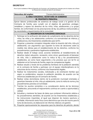 DECRETO N°
“Por el cual se establece el Manual Específico de Funciones y de Competencias Laborales para los empleos de la Planta
de Personal de la Alcaldía de Santa Fe de Antioquia”
Página 83 de 168
Municipio Santa Fe de Antioquia
www.santafedeantioquia-antioquia.gov.co
Teléfono: (57) (4)8531136 Fax: (57) (4)8531101
Dirección: Carrera 9 N°9-22 Palacio Consistorial Mon y Velarde
(Parque Principal Santa Fe de Antioquia)
Naturaleza del empleo: Carrera Administrativa
II. ÁREA FUNCIONAL: SECRETARÍA DE GOBIERNO
III. PROPÓSITO PRINCIPAL
Ejercer labores profesionales de asistencia de trabajo social a la gestión de la
Comisaría de Familia, para cumplir con el objetivo de garantizar, proteger,
restablecer y reparar los derechos de los niños, niñas, adolescentes y su grupo
familiar, de conformidad con las prescripciones de ley, las políticas institucionales y
las necesidades y requerimientos de la comunidad.
IV. DESCRIPCION DE FUNCIONES ESENCIALES
1. Participar en la verificación del estado de cumplimiento de los derechos de los
niños, las niñas y los adolescentes conforme a la normatividad de infancia y
adolescencia y los lineamientos establecidos para tal fin.
2. Proyectar y presentar conceptos integrales sobre la situación del niño, niña y/o
adolescente, con argumentos que soporten la toma de decisiones sobre la
medida más idónea para el restablecimiento de los derechos, conforme los
procedimientos y parámetros legalmente establecidos.
3. Realizar desde el trabajo social, acciones tendientes al restablecimiento de
derechos (salud, educación, recreación, entre otros), garantizando el bienestar
de niño, niña o adolescente como lo indica la ley y los procedimientos
establecidos, así como hacer seguimiento a los procesos que con tal fin se
adelanten en la Comisaría de Familia, según las competencias legales.
4. Realizar estudio a fondo de los problemas familiares de la población atendida
en la comisaria de familia y participar con el equipo interdisciplinario en la
soluciones de los mismos, conforme a los lineamientos legales.
5. Realizar los tratamientos sociales, individuales y de orientación familiar que
según su problemática, requiera la población atendida, de acuerdo con las
directrices establecidas por el Comisario de Familia.
6. Realizar visitas domiciliarias dentro de la jurisdicción municipal orientadas a
garantizar bienestar al niño, niña y/o adolescente, como lo indica la norma y los
procedimientos previstos en la Entidad.
7. Tramitar los asuntos sometidos a su consideración dentro de los términos
establecidos, procurando el mejoramiento continuo en cuanto a oportunidad y
calidad.
8. Actualizar y mantener las bases de datos que contienen información relativa a
los procedimientos atendidos, de acuerdo con los lineamientos establecidos y
las instrucciones impartidas; al igual que disponer de manera oportuna y
confiable, información tanto física como electrónica que sirva de insumo para la
toma de decisiones y la elaboración de informes relativos a la gestión.
9. Proyectar oportunamente las respuestas para los derechos de petición, demás
 