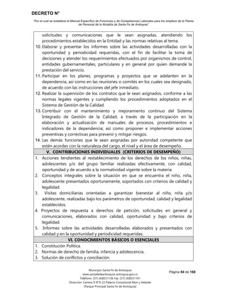 DECRETO N°
“Por el cual se establece el Manual Específico de Funciones y de Competencias Laborales para los empleos de la Planta
de Personal de la Alcaldía de Santa Fe de Antioquia”
Página 84 de 168
Municipio Santa Fe de Antioquia
www.santafedeantioquia-antioquia.gov.co
Teléfono: (57) (4)8531136 Fax: (57) (4)8531101
Dirección: Carrera 9 N°9-22 Palacio Consistorial Mon y Velarde
(Parque Principal Santa Fe de Antioquia)
solicitudes y comunicaciones que le sean asignadas, atendiendo los
procedimientos establecidos en la Entidad y las normas relativas al tema.
10. Elaborar y presentar los informes sobre las actividades desarrolladas con la
oportunidad y periodicidad requeridas, con el fin de facilitar la toma de
decisiones y atender los requerimientos efectuados por organismos de control,
entidades gubernamentales, particulares y en general por quien demande la
prestación del servicio.
11. Participar en los planes, programas y proyectos que se adelanten en la
dependencia, así como en las reuniones o comités en los cuales sea designado,
de acuerdo con las instrucciones del jefe inmediato.
12. Realizar la supervisión de los contratos que le sean asignados, conforme a las
normas legales vigentes y cumpliendo los procedimientos adoptados en el
Sistema de Gestión de la Calidad.
13. Contribuir con el mantenimiento y mejoramiento continuo del Sistema
Integrado de Gestión de la Calidad, a través de la participación en la
elaboración y actualización de manuales de procesos, procedimientos e
indicadores de la dependencia; así como proponer e implementar acciones
preventivas y correctivas para prevenir y mitigar riesgos.
14. Las demás funciones que le sean asignadas por autoridad competente que
estén acordes con la naturaleza del cargo, el nivel y el área de desempeño.
V. CONTRIBUCIONES INDIVIDUALES (CRITERIOS DE DESEMPEÑO)
1. Acciones tendientes al restablecimiento de los derechos de los niños, niñas,
adolescentes y/o del grupo familiar realizadas efectivamente, con calidad,
oportunidad y de acuerdo a la normatividad vigente sobre la materia.
2. Conceptos integrales sobre la situación en que se encuentra el niño, niña,
adolescente presentados oportunamente, soportados con criterios de calidad y
legalidad.
3. Visitas domiciliarias orientadas a garantizar bienestar al niño, niña y/o
adolescente, realizadas bajo los parámetros de oportunidad, calidad y legalidad
establecidos.
4. Proyectos de respuesta a derechos de petición, solicitudes en general y
comunicaciones, elaborados con calidad, oportunidad y bajo criterios de
legalidad.
5. Informes sobre las actividades desarrolladas elaborados y presentados con
calidad y en la oportunidad y periodicidad requeridas.
VI. CONOCIMIENTOS BÁSICOS O ESENCIALES
1. Constitución Política.
2. Normas de derecho de familia, infancia y adolescencia.
3. Solución de conflictos y conciliación.
 