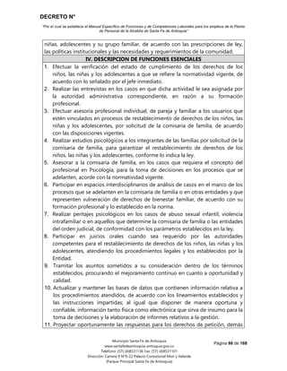 DECRETO N°
“Por el cual se establece el Manual Específico de Funciones y de Competencias Laborales para los empleos de la Planta
de Personal de la Alcaldía de Santa Fe de Antioquia”
Página 86 de 168
Municipio Santa Fe de Antioquia
www.santafedeantioquia-antioquia.gov.co
Teléfono: (57) (4)8531136 Fax: (57) (4)8531101
Dirección: Carrera 9 N°9-22 Palacio Consistorial Mon y Velarde
(Parque Principal Santa Fe de Antioquia)
niñas, adolescentes y su grupo familiar, de acuerdo con las prescripciones de ley,
las políticas institucionales y las necesidades y requerimientos de la comunidad.
IV. DESCRIPCION DE FUNCIONES ESENCIALES
1. Efectuar la verificación del estado de cumplimiento de los derechos de los
niños, las niñas y los adolescentes a que se refiere la normatividad vigente, de
acuerdo con lo señalado por el jefe inmediato.
2. Realizar las entrevistas en los casos en que dicha actividad le sea asignada por
la autoridad administrativa correspondiente, en razón a su formación
profesional.
3. Efectuar asesoría profesional individual, de pareja y familiar a los usuarios que
estén vinculados en procesos de restablecimiento de derechos de los niños, las
niñas y los adolescentes, por solicitud de la comisaria de familia, de acuerdo
con las disposiciones vigentes.
4. Realizar estudios psicológicos a los integrantes de las familias por solicitud de la
comisaria de familia, para garantizar el restablecimiento de derechos de los
niños, las niñas y los adolescentes, conforme lo indica la ley.
5. Asesorar a la comisaria de familia, en los casos que requiera el concepto del
profesional en Psicología, para la toma de decisiones en los procesos que se
adelanten, acorde con la normatividad vigente.
6. Participar en espacios interdisciplinarios de análisis de casos en el marco de los
procesos que se adelanten en la comisaría de familia o en otras entidades y que
representen vulneración de derechos de bienestar familiar, de acuerdo con su
formación profesional y lo establecido en la norma.
7. Realizar peritajes psicológicos en los casos de abuso sexual infantil, violencia
intrafamiliar o en aquellos que determine la comisaria de familia o las entidades
del orden judicial, de conformidad con los parámetros establecidos en la ley.
8. Participar en juicios orales cuando sea requerido por las autoridades
competentes para el restablecimiento de derechos de los niños, las niñas y los
adolescentes, atendiendo los procedimientos legales y los establecidos por la
Entidad.
9. Tramitar los asuntos sometidos a su consideración dentro de los términos
establecidos, procurando el mejoramiento continuo en cuanto a oportunidad y
calidad.
10. Actualizar y mantener las bases de datos que contienen información relativa a
los procedimientos atendidos, de acuerdo con los lineamientos establecidos y
las instrucciones impartidas; al igual que disponer de manera oportuna y
confiable, información tanto física como electrónica que sirva de insumo para la
toma de decisiones y la elaboración de informes relativos a la gestión.
11. Proyectar oportunamente las respuestas para los derechos de petición, demás
 