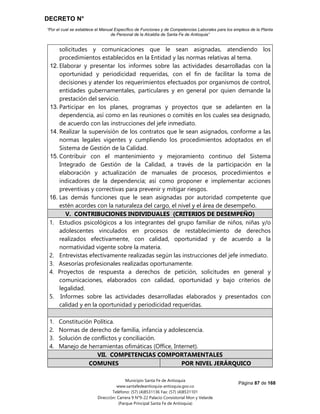 DECRETO N°
“Por el cual se establece el Manual Específico de Funciones y de Competencias Laborales para los empleos de la Planta
de Personal de la Alcaldía de Santa Fe de Antioquia”
Página 87 de 168
Municipio Santa Fe de Antioquia
www.santafedeantioquia-antioquia.gov.co
Teléfono: (57) (4)8531136 Fax: (57) (4)8531101
Dirección: Carrera 9 N°9-22 Palacio Consistorial Mon y Velarde
(Parque Principal Santa Fe de Antioquia)
solicitudes y comunicaciones que le sean asignadas, atendiendo los
procedimientos establecidos en la Entidad y las normas relativas al tema.
12. Elaborar y presentar los informes sobre las actividades desarrolladas con la
oportunidad y periodicidad requeridas, con el fin de facilitar la toma de
decisiones y atender los requerimientos efectuados por organismos de control,
entidades gubernamentales, particulares y en general por quien demande la
prestación del servicio.
13. Participar en los planes, programas y proyectos que se adelanten en la
dependencia, así como en las reuniones o comités en los cuales sea designado,
de acuerdo con las instrucciones del jefe inmediato.
14. Realizar la supervisión de los contratos que le sean asignados, conforme a las
normas legales vigentes y cumpliendo los procedimientos adoptados en el
Sistema de Gestión de la Calidad.
15. Contribuir con el mantenimiento y mejoramiento continuo del Sistema
Integrado de Gestión de la Calidad, a través de la participación en la
elaboración y actualización de manuales de procesos, procedimientos e
indicadores de la dependencia; así como proponer e implementar acciones
preventivas y correctivas para prevenir y mitigar riesgos.
16. Las demás funciones que le sean asignadas por autoridad competente que
estén acordes con la naturaleza del cargo, el nivel y el área de desempeño.
V. CONTRIBUCIONES INDIVIDUALES (CRITERIOS DE DESEMPEÑO)
1. Estudios psicológicos a los integrantes del grupo familiar de niños, niñas y/o
adolescentes vinculados en procesos de restablecimiento de derechos
realizados efectivamente, con calidad, oportunidad y de acuerdo a la
normatividad vigente sobre la materia.
2. Entrevistas efectivamente realizadas según las instrucciones del jefe inmediato.
3. Asesorías profesionales realizadas oportunamente.
4. Proyectos de respuesta a derechos de petición, solicitudes en general y
comunicaciones, elaborados con calidad, oportunidad y bajo criterios de
legalidad.
5. Informes sobre las actividades desarrolladas elaborados y presentados con
calidad y en la oportunidad y periodicidad requeridas.
1. Constitución Política.
2. Normas de derecho de familia, infancia y adolescencia.
3. Solución de conflictos y conciliación.
4. Manejo de herramientas ofimáticas (Office, Internet).
VII. COMPETENCIAS COMPORTAMENTALES
COMUNES POR NIVEL JERÁRQUICO
 