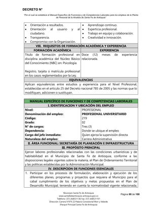 DECRETO N°
“Por el cual se establece el Manual Específico de Funciones y de Competencias Laborales para los empleos de la Planta
de Personal de la Alcaldía de Santa Fe de Antioquia”
Página 88 de 168
Municipio Santa Fe de Antioquia
www.santafedeantioquia-antioquia.gov.co
Teléfono: (57) (4)8531136 Fax: (57) (4)8531101
Dirección: Carrera 9 N°9-22 Palacio Consistorial Mon y Velarde
(Parque Principal Santa Fe de Antioquia)
 Orientación a resultados.
 Orientación al usuario y al
ciudadano.
 Transparencia.
 Compromiso con la Organización.
 Aprendizaje continuo.
 Experticia profesional.
 Trabajo en equipo y colaboración.
 Creatividad e innovación.
VIII. REQUISITOS DE FORMACIÓN ACADÉMICA Y EXPERIENCIA
FORMACIÓN ACADÉMICA EXPERIENCIA
Título de formación profesional en
disciplina académica del Núcleo Básico
del Conocimiento (NBC) en: Psicología.
Registro, tarjeta o matrícula profesional
en los casos reglamentados por la Ley.
Doce (12) meses de experiencia
relacionada.
EQUIVALENCIAS
Aplican equivalencias entre estudios y experiencia para el Nivel Profesional,
establecidas en el artículo 25 del Decreto nacional 785 de 2005 y las normas que lo
modifiquen, adicionen o sustituyan.
Código 219 Grado 02
MANUAL ESPECÍFICO DE FUNCIONES Y DE COMPETENCIAS LABORALES
I. IDENTIFICACION Y UBICACIÓN DEL EMPLEO
Nivel:
Denominación del empleo:
Código:
Grado:
N° de cargos:
Dependencia:
Cargo del jefe inmediato:
Naturaleza del empleo:
PROFESIONAL
PROFESIONAL UNIVERSITARIO
219
02
Tres (3)
Donde se ubique el empleo
Quien ejerza la supervisión directa
Carrera Administrativa
II. ÁREA FUNCIONAL: SECRETARÍA DE PLANEACIÓN E INFRAESTRUCTURA
III. PROPÓSITO PRINCIPAL
Ejercer labores profesionales relacionadas con las condiciones urbanísticas y de
habitabilidad en el Municipio de Santa Fe de Antioquia, conforme a las
disposiciones legales vigentes sobre la materia, el Plan de Ordenamiento Territorial
y las políticas establecidas por la Administración Municipal.
IV. DESCRIPCION DE FUNCIONES ESENCIALES
1. Participar en los procesos de formulación, elaboración y ejecución de los
diferentes planes, programas y proyectos que requiera el Municipio para el
cabal cumplimiento de los objetivos y metas propuestas en el Plan de
Desarrollo Municipal, teniendo en cuenta la normatividad vigente relacionada,
 