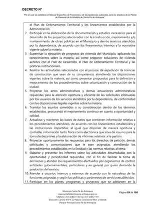 DECRETO N°
“Por el cual se establece el Manual Específico de Funciones y de Competencias Laborales para los empleos de la Planta
de Personal de la Alcaldía de Santa Fe de Antioquia”
Página 89 de 168
Municipio Santa Fe de Antioquia
www.santafedeantioquia-antioquia.gov.co
Teléfono: (57) (4)8531136 Fax: (57) (4)8531101
Dirección: Carrera 9 N°9-22 Palacio Consistorial Mon y Velarde
(Parque Principal Santa Fe de Antioquia)
el Plan de Ordenamiento Territorial y los lineamientos establecidos por la
Administración.
2. Participar en la elaboración de la documentación y estudios necesarios para el
desarrollo de los proyectos relacionados con la construcción, mejoramiento y/o
mantenimiento de obras públicas en el Municipio y demás servicios atendidos
por la dependencia, de acuerdo con los lineamientos internos y la normativa
vigente sobre la materia.
3. Supervisar la ejecución de proyectos de vivienda del Municipio, aplicando los
conocimientos sobre la materia, así como proponer soluciones de vivienda
acordes con el Plan de Desarrollo, el Plan de Ordenamiento Territorial y las
políticas institucionales.
4. Realizar las actividades relacionadas con el proceso de expedición de licencias
de construcción que sean de su competencia, atendiendo las disposiciones
vigentes sobre la materia; así como presentar propuestas para la definición y
mejoramiento de los procedimientos sobre urbanización y construcción de la
ciudad.
5. Proyectar los actos administrativos y demás actuaciones administrativas
requeridas para la atención oportuna y eficiente de las solicitudes efectuadas
por los usuarios de los servicios atendidos por la dependencia, de conformidad
con las disposiciones legales vigentes sobre la materia.
6. Tramitar los asuntos sometidos a su consideración dentro de los términos
establecidos, procurando el mejoramiento continuo en cuanto a oportunidad y
calidad.
7. Actualizar y mantener las bases de datos que contienen información relativa a
los procedimientos atendidos, de acuerdo con los lineamientos establecidos y
las instrucciones impartidas; al igual que disponer de manera oportuna y
confiable, información tanto física como electrónica que sirva de insumo para la
toma de decisiones y la elaboración de informes relativos a la gestión.
8. Proyectar oportunamente las respuestas para los derechos de petición, demás
solicitudes y comunicaciones que le sean asignadas, atendiendo los
procedimientos establecidos en la Entidad y las normas relativas al tema.
9. Elaborar y presentar los informes sobre las actividades desarrolladas con la
oportunidad y periodicidad requeridas, con el fin de facilitar la toma de
decisiones y atender los requerimientos efectuados por organismos de control,
entidades gubernamentales, particulares y en general por quien demande la
prestación del servicio.
10. Atender a usuarios internos y externos de acuerdo con la naturaleza de las
funciones asignadas y según las políticas y parámetros de servicio establecidos.
11. Participar en los planes, programas y proyectos que se adelanten en la
 