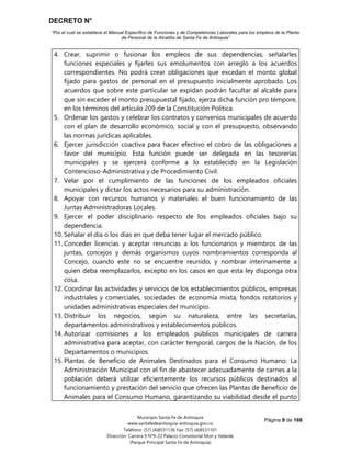 DECRETO N°
“Por el cual se establece el Manual Específico de Funciones y de Competencias Laborales para los empleos de la Planta
de Personal de la Alcaldía de Santa Fe de Antioquia”
Página 9 de 168
Municipio Santa Fe de Antioquia
www.santafedeantioquia-antioquia.gov.co
Teléfono: (57) (4)8531136 Fax: (57) (4)8531101
Dirección: Carrera 9 N°9-22 Palacio Consistorial Mon y Velarde
(Parque Principal Santa Fe de Antioquia)
4. Crear, suprimir o fusionar los empleos de sus dependencias, señalarles
funciones especiales y fijarles sus emolumentos con arreglo a los acuerdos
correspondientes. No podrá crear obligaciones que excedan el monto global
fijado para gastos de personal en el presupuesto inicialmente aprobado. Los
acuerdos que sobre este particular se expidan podrán facultar al alcalde para
que sin exceder el monto presupuestal fijado, ejerza dicha función pro témpore,
en los términos del artículo 209 de la Constitución Política.
5. Ordenar los gastos y celebrar los contratos y convenios municipales de acuerdo
con el plan de desarrollo económico, social y con el presupuesto, observando
las normas jurídicas aplicables.
6. Ejercer jurisdicción coactiva para hacer efectivo el cobro de las obligaciones a
favor del municipio. Esta función puede ser delegada en las tesorerías
municipales y se ejercerá conforme a lo establecido en la Legislación
Contencioso-Administrativa y de Procedimiento Civil.
7. Velar por el cumplimiento de las funciones de los empleados oficiales
municipales y dictar los actos necesarios para su administración.
8. Apoyar con recursos humanos y materiales el buen funcionamiento de las
Juntas Administradoras Locales.
9. Ejercer el poder disciplinario respecto de los empleados oficiales bajo su
dependencia.
10. Señalar el día o los días en que deba tener lugar el mercado público.
11. Conceder licencias y aceptar renuncias a los funcionarios y miembros de las
juntas, concejos y demás organismos cuyos nombramientos corresponda al
Concejo, cuando este no se encuentre reunido, y nombrar interinamente a
quien deba reemplazarlos, excepto en los casos en que esta ley disponga otra
cosa.
12. Coordinar las actividades y servicios de los establecimientos públicos, empresas
industriales y comerciales, sociedades de economía mixta, fondos rotatorios y
unidades administrativas especiales del municipio.
13. Distribuir los negocios, según su naturaleza, entre las secretarías,
departamentos administrativos y establecimientos públicos.
14. Autorizar comisiones a los empleados públicos municipales de carrera
administrativa para aceptar, con carácter temporal, cargos de la Nación, de los
Departamentos o municipios.
15. Plantas de Beneficio de Animales Destinados para el Consumo Humano: La
Administración Municipal con el fin de abastecer adecuadamente de carnes a la
población deberá utilizar eficientemente los recursos públicos destinados al
funcionamiento y prestación del servicio que ofrecen las Plantas de Beneficio de
Animales para el Consumo Humano, garantizando su viabilidad desde el punto
 