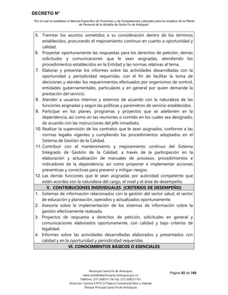 DECRETO N°
“Por el cual se establece el Manual Específico de Funciones y de Competencias Laborales para los empleos de la Planta
de Personal de la Alcaldía de Santa Fe de Antioquia”
Página 92 de 168
Municipio Santa Fe de Antioquia
www.santafedeantioquia-antioquia.gov.co
Teléfono: (57) (4)8531136 Fax: (57) (4)8531101
Dirección: Carrera 9 N°9-22 Palacio Consistorial Mon y Velarde
(Parque Principal Santa Fe de Antioquia)
5. Tramitar los asuntos sometidos a su consideración dentro de los términos
establecidos, procurando el mejoramiento continuo en cuanto a oportunidad y
calidad.
6. Proyectar oportunamente las respuestas para los derechos de petición, demás
solicitudes y comunicaciones que le sean asignadas, atendiendo los
procedimientos establecidos en la Entidad y las normas relativas al tema.
7. Elaborar y presentar los informes sobre las actividades desarrolladas con la
oportunidad y periodicidad requeridas, con el fin de facilitar la toma de
decisiones y atender los requerimientos efectuados por organismos de control,
entidades gubernamentales, particulares y en general por quien demande la
prestación del servicio.
8. Atender a usuarios internos y externos de acuerdo con la naturaleza de las
funciones asignadas y según las políticas y parámetros de servicio establecidos.
9. Participar en los planes, programas y proyectos que se adelanten en la
dependencia, así como en las reuniones o comités en los cuales sea designado,
de acuerdo con las instrucciones del jefe inmediato.
10. Realizar la supervisión de los contratos que le sean asignados, conforme a las
normas legales vigentes y cumpliendo los procedimientos adoptados en el
Sistema de Gestión de la Calidad.
11. Contribuir con el mantenimiento y mejoramiento continuo del Sistema
Integrado de Gestión de la Calidad, a través de la participación en la
elaboración y actualización de manuales de procesos, procedimientos e
indicadores de la dependencia; así como proponer e implementar acciones
preventivas y correctivas para prevenir y mitigar riesgos.
12. Las demás funciones que le sean asignadas por autoridad competente que
estén acordes con la naturaleza del cargo, el nivel y el área de desempeño.
V. CONTRIBUCIONES INDIVIDUALES (CRITERIOS DE DESEMPEÑO)
1. Sistemas de información relacionados con la gestión del sector salud, el sector
de educación y planeación, operados y actualizados oportunamente.
2. Asesoría sobre la implementación de los sistemas de información sobre la
gestión efectivamente realizada.
3. Proyectos de respuesta a derechos de petición, solicitudes en general y
comunicaciones elaborados oportunamente, con calidad y bajo criterios de
legalidad.
4. Informes sobre las actividades desarrolladas elaborados y presentados con
calidad y en la oportunidad y periodicidad requeridas.
VI. CONOCIMIENTOS BÁSICOS O ESENCIALES
 