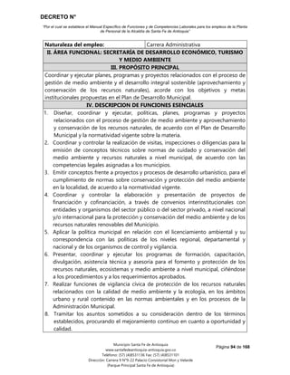 DECRETO N°
“Por el cual se establece el Manual Específico de Funciones y de Competencias Laborales para los empleos de la Planta
de Personal de la Alcaldía de Santa Fe de Antioquia”
Página 94 de 168
Municipio Santa Fe de Antioquia
www.santafedeantioquia-antioquia.gov.co
Teléfono: (57) (4)8531136 Fax: (57) (4)8531101
Dirección: Carrera 9 N°9-22 Palacio Consistorial Mon y Velarde
(Parque Principal Santa Fe de Antioquia)
Naturaleza del empleo: Carrera Administrativa
II. ÁREA FUNCIONAL: SECRETARÍA DE DESARROLLO ECONÓMICO, TURISMO
Y MEDIO AMBIENTE
III. PROPÓSITO PRINCIPAL
Coordinar y ejecutar planes, programas y proyectos relacionados con el proceso de
gestión de medio ambiente y el desarrollo integral sostenible (aprovechamiento y
conservación de los recursos naturales), acorde con los objetivos y metas
institucionales propuestas en el Plan de Desarrollo Municipal.
IV. DESCRIPCION DE FUNCIONES ESENCIALES
1. Diseñar, coordinar y ejecutar, políticas, planes, programas y proyectos
relacionados con el proceso de gestión de medio ambiente y aprovechamiento
y conservación de los recursos naturales, de acuerdo con el Plan de Desarrollo
Municipal y la normatividad vigente sobre la materia.
2. Coordinar y controlar la realización de visitas, inspecciones o diligencias para la
emisión de conceptos técnicos sobre normas de cuidado y conservación del
medio ambiente y recursos naturales a nivel municipal, de acuerdo con las
competencias legales asignadas a los municipios.
3. Emitir conceptos frente a proyectos y procesos de desarrollo urbanístico, para el
cumplimiento de normas sobre conservación y protección del medio ambiente
en la localidad, de acuerdo a la normatividad vigente.
4. Coordinar y controlar la elaboración y presentación de proyectos de
financiación y cofinanciación, a través de convenios interinstitucionales con
entidades y organismos del sector público o del sector privado, a nivel nacional
y/o internacional para la protección y conservación del medio ambiente y de los
recursos naturales renovables del Municipio.
5. Aplicar la política municipal en relación con el licenciamiento ambiental y su
correspondencia con las políticas de los niveles regional, departamental y
nacional y de los organismos de control y vigilancia.
6. Presentar, coordinar y ejecutar los programas de formación, capacitación,
divulgación, asistencia técnica y asesoría para el fomento y protección de los
recursos naturales, ecosistemas y medio ambiente a nivel municipal, ciñéndose
a los procedimientos y a los requerimientos aprobados.
7. Realizar funciones de vigilancia cívica de protección de los recursos naturales
relacionados con la calidad de medio ambiente y la ecología, en los ámbitos
urbano y rural contenido en las normas ambientales y en los procesos de la
Administración Municipal.
8. Tramitar los asuntos sometidos a su consideración dentro de los términos
establecidos, procurando el mejoramiento continuo en cuanto a oportunidad y
calidad.
 