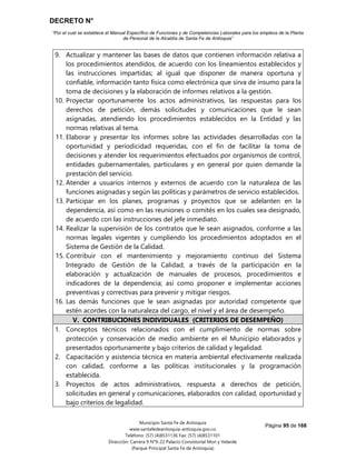DECRETO N°
“Por el cual se establece el Manual Específico de Funciones y de Competencias Laborales para los empleos de la Planta
de Personal de la Alcaldía de Santa Fe de Antioquia”
Página 95 de 168
Municipio Santa Fe de Antioquia
www.santafedeantioquia-antioquia.gov.co
Teléfono: (57) (4)8531136 Fax: (57) (4)8531101
Dirección: Carrera 9 N°9-22 Palacio Consistorial Mon y Velarde
(Parque Principal Santa Fe de Antioquia)
9. Actualizar y mantener las bases de datos que contienen información relativa a
los procedimientos atendidos, de acuerdo con los lineamientos establecidos y
las instrucciones impartidas; al igual que disponer de manera oportuna y
confiable, información tanto física como electrónica que sirva de insumo para la
toma de decisiones y la elaboración de informes relativos a la gestión.
10. Proyectar oportunamente los actos administrativos, las respuestas para los
derechos de petición, demás solicitudes y comunicaciones que le sean
asignadas, atendiendo los procedimientos establecidos en la Entidad y las
normas relativas al tema.
11. Elaborar y presentar los informes sobre las actividades desarrolladas con la
oportunidad y periodicidad requeridas, con el fin de facilitar la toma de
decisiones y atender los requerimientos efectuados por organismos de control,
entidades gubernamentales, particulares y en general por quien demande la
prestación del servicio.
12. Atender a usuarios internos y externos de acuerdo con la naturaleza de las
funciones asignadas y según las políticas y parámetros de servicio establecidos.
13. Participar en los planes, programas y proyectos que se adelanten en la
dependencia, así como en las reuniones o comités en los cuales sea designado,
de acuerdo con las instrucciones del jefe inmediato.
14. Realizar la supervisión de los contratos que le sean asignados, conforme a las
normas legales vigentes y cumpliendo los procedimientos adoptados en el
Sistema de Gestión de la Calidad.
15. Contribuir con el mantenimiento y mejoramiento continuo del Sistema
Integrado de Gestión de la Calidad, a través de la participación en la
elaboración y actualización de manuales de procesos, procedimientos e
indicadores de la dependencia; así como proponer e implementar acciones
preventivas y correctivas para prevenir y mitigar riesgos.
16. Las demás funciones que le sean asignadas por autoridad competente que
estén acordes con la naturaleza del cargo, el nivel y el área de desempeño.
V. CONTRIBUCIONES INDIVIDUALES (CRITERIOS DE DESEMPEÑO)
1. Conceptos técnicos relacionados con el cumplimiento de normas sobre
protección y conservación de medio ambiente en el Municipio elaborados y
presentados oportunamente y bajo criterios de calidad y legalidad.
2. Capacitación y asistencia técnica en materia ambiental efectivamente realizada
con calidad, conforme a las políticas institucionales y la programación
establecida.
3. Proyectos de actos administrativos, respuesta a derechos de petición,
solicitudes en general y comunicaciones, elaborados con calidad, oportunidad y
bajo criterios de legalidad.
 