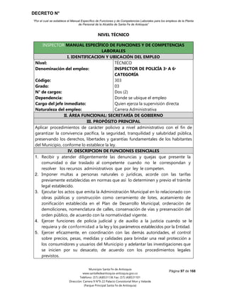 DECRETO N°
“Por el cual se establece el Manual Específico de Funciones y de Competencias Laborales para los empleos de la Planta
de Personal de la Alcaldía de Santa Fe de Antioquia”
Página 97 de 168
Municipio Santa Fe de Antioquia
www.santafedeantioquia-antioquia.gov.co
Teléfono: (57) (4)8531136 Fax: (57) (4)8531101
Dirección: Carrera 9 N°9-22 Palacio Consistorial Mon y Velarde
(Parque Principal Santa Fe de Antioquia)
NIVEL TÉCNICO
INSPECTOR MANUAL ESPECÍFICO DE FUNCIONES Y DE COMPETENCIAS
LABORALES
I. IDENTIFICACION Y UBICACIÓN DEL EMPLEO
Nivel:
Denominación del empleo:
Código:
Grado:
N° de cargos:
Dependencia:
Cargo del jefe inmediato:
Naturaleza del empleo:
TÉCNICO
INSPECTOR DE POLICÍA 3ᵃ A 6ᵃ
CATEGORÍA
303
03
Dos (2)
Donde se ubique el empleo
Quien ejerza la supervisión directa
Carrera Administrativa
II. ÁREA FUNCIONAL: SECRETARÍA DE GOBIERNO
III. PROPÓSITO PRINCIPAL
Aplicar procedimientos de carácter policivo a nivel administrativo con el fin de
garantizar la convivencia pacífica, la seguridad, tranquilidad y salubridad pública,
preservando los derechos, libertades y garantías fundamentales de los habitantes
del Municipio, conforme lo establece la ley.
IV. DESCRIPCION DE FUNCIONES ESENCIALES
1. Recibir y atender diligentemente las denuncias y quejas que presente la
comunidad o dar traslado al competente cuando no le correspondan y
resolver los recursos administrativos que por ley le competen.
2. Imponer multas a personas naturales o jurídicas, acorde con las tarifas
previamente establecidas en normas que así lo determinen y previo el trámite
legal establecido.
3. Ejecutar los actos que emita la Administración Municipal en lo relacionado con
obras públicas y construcción como cerramiento de lotes, acatamiento de
zonificación establecida en el Plan de Desarrollo Municipal, ordenación de
demoliciones, nomenclatura de calles, conservación de vías y preservación del
orden público, de acuerdo con la normatividad vigente.
4. Ejercer funciones de policía judicial y de auxilio a la justicia cuando se le
requiera y de conformidad a la ley y los parámetros establecidos por la Entidad.
5. Ejercer eficazmente, en coordinación con las demás autoridades, el control
sobre precios, pesas, medidas y calidades para brindar una real protección a
los consumidores y usuarios del Municipio y adelantar las investigaciones que
se inicien por su desacato, de acuerdo con los procedimientos legales
previstos.
 