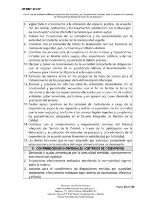 DECRETO N°
“Por el cual se establece el Manual Específico de Funciones y de Competencias Laborales para los empleos de la Planta
de Personal de la Alcaldía de Santa Fe de Antioquia”
Página 98 de 168
Municipio Santa Fe de Antioquia
www.santafedeantioquia-antioquia.gov.co
Teléfono: (57) (4)8531136 Fax: (57) (4)8531101
Dirección: Carrera 9 N°9-22 Palacio Consistorial Mon y Velarde
(Parque Principal Santa Fe de Antioquia)
6. Vigilar todo lo concerniente a la utilización del espacio público, de acuerdo
con las normas pertinentes y los lineamientos establecidos por el Municipio,
en coordinación con las diferentes Secretaría que realizan apoyo.
7. Realizar las inspecciones de su competencia y las encomendadas por la
autoridad competente, acorde con la normatividad vigente.
8. Coordinar con el Comando de Policía lo relacionado con sus funciones en
materia de seguridad, paz, convivencia y control ciudadano.
9. Coordinar las acciones para el cumplimiento de las órdenes y disposiciones
dictadas por el Alcalde sobre juegos, rifas, espectáculos públicos, y demás
permisos de funcionamiento, observando el debido proceso.
10. Efectuar y poner en conocimiento de la autoridad competente las diligencias
que se originen dentro de su jurisdicción relativas al levantamiento de
cadáveres para tramitar la diligencia al ente responsable.
11. Participar de manera activa en los programas de Casa de Justicia para el
fortalecimiento de los programas de la Administración Municipal.
12. Elaborar y presentar los informes sobre las actividades desarrolladas con la
oportunidad y periodicidad requeridas, con el fin de facilitar la toma de
decisiones y atender los requerimientos efectuados por organismos de control,
entidades gubernamentales, particulares y en general por quien demande la
prestación del servicio.
13. Prestar apoyo oportuno en los procesos de contratación a cargo de la
dependencia, según le sea requerido y realizar la supervisión de los contratos
que le sean asignados, conforme a las normas legales vigentes y cumpliendo
los procedimientos adoptados en el Sistema Integrado de Gestión de la
Calidad.
14. Contribuir con el mantenimiento y mejoramiento continuo del Sistema
Integrado de Gestión de la Calidad, a través de la participación en la
elaboración y actualización de manuales de procesos y procedimientos de la
dependencia, de acuerdo con los lineamientos establecidos por la Entidad.
15. Las demás funciones que le sean asignadas por autoridad competente que
estén acordes con la naturaleza del cargo, el nivel y el área de desempeño.
V. CONTRIBUCIONES INDIVIDUALES (CRITERIOS DE DESEMPEÑO)
1. Denuncias y quejas presentadas por la comunidad atendidas oportunamente
con criterios de legalidad.
2. Inspecciones efectivamente realizadas atendiendo la normatividad vigente
sobre la materia.
3. Acciones para el cumplimiento de disposiciones emitidas por autoridad
competente, efectivamente realizadas bajo criterios de oportunidad, eficiencia
y eficacia.
 