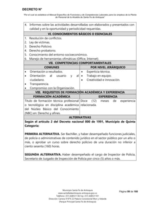 DECRETO N°
“Por el cual se establece el Manual Específico de Funciones y de Competencias Laborales para los empleos de la Planta
de Personal de la Alcaldía de Santa Fe de Antioquia”
Página 99 de 168
Municipio Santa Fe de Antioquia
www.santafedeantioquia-antioquia.gov.co
Teléfono: (57) (4)8531136 Fax: (57) (4)8531101
Dirección: Carrera 9 N°9-22 Palacio Consistorial Mon y Velarde
(Parque Principal Santa Fe de Antioquia)
4. Informes sobre las actividades desarrolladas son elaborados y presentados con
calidad y en la oportunidad y periodicidad requeridas.
VI. CONOCIMIENTOS BÁSICOS O ESENCIALES
1. Resolución de conflictos.
2. Ley de víctimas.
3. Derecho Policivo.
4. Derecho probatorio.
5. Conocimiento del entorno socioeconómico.
6. Manejo de herramientas ofimáticas (Office, Internet).
VII. COMPETENCIAS COMPORTAMENTALES
COMUNES POR NIVEL JERÁRQUICO
 Orientación a resultados.
 Orientación al usuario y al
ciudadano.
 Transparencia.
 Compromiso con la Organización.
 Experticia técnica.
 Trabajo en equipo.
 Creatividad e innovación.
VIII. REQUISITOS DE FORMACIÓN ACADÉMICA Y EXPERIENCIA
FORMACIÓN ACADÉMICA EXPERIENCIA
Título de formación técnica profesional
o tecnológica en disciplina académica
del Núcleo Básico del Conocimiento
(NBC) en: Derecho y afines.
Doce (12) meses de experiencia
relacionada.
ALTERNATIVAS
Según el artículo 2 del Decreto nacional 800 de 1991, Municipio de Quinta
Categoría:
PRIMERA ALTERNATIVA. Ser Bachiller, y haber desempeñado funciones judiciales,
de policía o administrativas de contenido jurídico en el sector público por un año o
más, o aprobar un curso sobre derecho policivo de una duración no inferior a
ciento sesenta (160) horas.
SEGUNDA ALTERNATIVA. Haber desempeñado el cargo de Inspector de Policía,
Secretario de Juzgado de Inspección de Policía por cinco (5) años o más.
Código 314 Grado 01
 