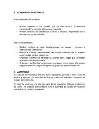 4

ACTIVIDADES PRINCIPALES

Actividades atención al cliente:



Brindar atención a los clientes que se comunican a la empresa,
transmitiendo la Llamada a la persona requerida.
Brindar atención a los clientes que vienen a la empresa, dirigiéndoles con la
persona que los va a atender

Actividades contables:





Realizar recibos de caja, consignaciones de pagos y compras a
distribuidores y almacenes.
Revisar e informar mensualmente indicadores contables de la empresa
como: ventas, costos, gastos, etc.
Organizar y verificar las transacciones diarias como: pagos que se realicen
a proveedores de visita diaria
Organizar y verificar las transacciones mensuales como, pagos a la nómina,
pagos de servicios, pagos de impuestos, pagos de arrendamiento, etc.

5 AUTORIDAD
El asistente administrativo funciona como represente gerencial y debe como tal
verificar y velar por que todas las actividades productivas que sean necesarias se
realizan correctamente.
En caso de identificar una falla por parte de los empleados del área productiva y
de ventas el asistente administrativo tiene la autoridad de solicitar al trabajador
que realice los cambios pertinentes

 