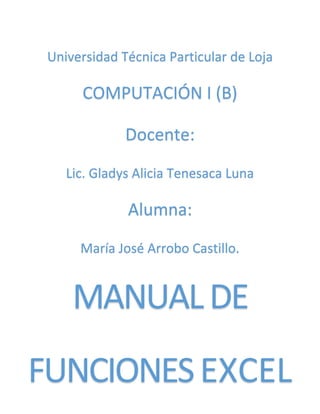 Universidad Técnica Particular de Loja
COMPUTACIÓN I (B)
Docente:
Lic. Gladys Alicia Tenesaca Luna
Alumna:
María José Arrobo Castillo.
MANUALDE
FUNCIONESEXCEL
 