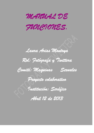 MANUAL DE
   FUNCIONES.


   Laura Arias Montoya
  Rol: Fotógrafa y Twittera
Comité: Maquinas     Sexuales
    Proyecto colaborativo
    Institución: Seráfico
      Abril 12 de 2013
 