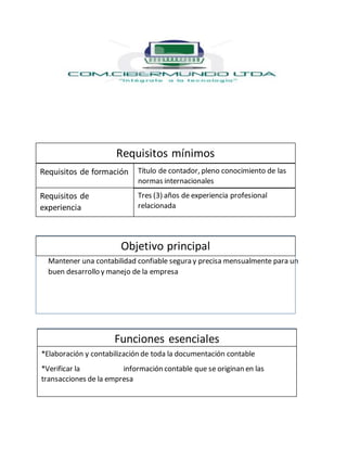 Mantener una contabilidad confiable segura y precisa mensualmente para un
buen desarrollo y manejo de la empresa
Requisitos mínimos
Requisitos de formación
Requisitos de
experiencia
Objetivo principal
Funciones esenciales
Título de contador, pleno conocimiento de las
normas internacionales
Tres (3) años de experiencia profesional
relacionada
*Elaboración y contabilización de toda la documentación contable
*Verificar la información contable que se originan en las
transacciones de la empresa
 