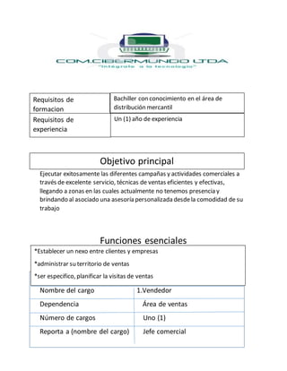 Ejecutar exitosamente las diferentes campañas y actividades comerciales a
través de excelente servicio, técnicas de ventas eficientes y efectivas,
llegando a zonas en las cuales actualmente no tenemos presencia y
brindando al asociado una asesoría personalizada desdela comodidad de su
trabajo
Funciones esenciales
Identificación del cargo
Nombre del cargo 1.Vendedor
Dependencia Área de ventas
Número de cargos Uno (1)
Reporta a (nombre del cargo) Jefe comercial
Requisitos de
formacion
Requisitos de
experiencia
Objetivo principal
Bachiller con conocimiento en el área de
distribución mercantil
Un (1) año de experiencia
*Establecer un nexo entre clientes y empresas
*administrar su territorio de ventas
*ser especifico, planificar la visitas de ventas
 