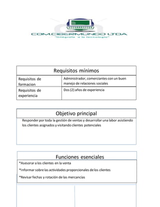 Responder por toda la gestión de ventas y desarrollar una labor asistiendo
los clientes asignados y visitando clientes potenciales
Funciones esenciales
Identificación del cargo
Requisitos mínimos
Requisitos de
formacion
Requisitos de
experiencia
Objetivo principal
Administrador, comerciantes con un buen
manejo de relaciones sociales
Dos (2) años de experiencia
*Asesorar a los clientes en la venta
*Informar sobrelas actividades proporcionales delos clientes
*Revisar fechas y rotación de las mercancías
 