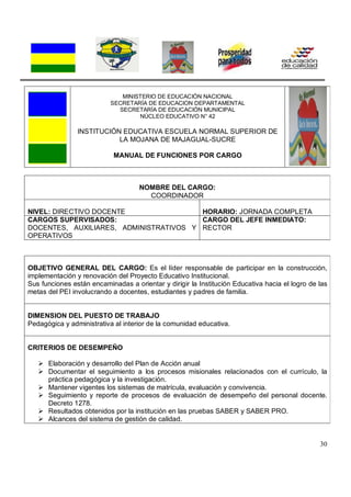 30
MINISTERIO DE EDUCACIÓN NACIONAL
SECRETARÍA DE EDUCACION DEPARTAMENTAL
SECRETARÍA DE EDUCACIÓN MUNICIPAL
NÚCLEO EDUCATIVO N° 42
INSTITUCIÓN EDUCATIVA ESCUELA NORMAL SUPERIOR DE
LA MOJANA DE MAJAGUAL-SUCRE
MANUAL DE FUNCIONES POR CARGO
NOMBRE DEL CARGO:
COORDINADOR
NIVEL: DIRECTIVO DOCENTE HORARIO: JORNADA COMPLETA
CARGOS SUPERVISADOS:
DOCENTES, AUXILIARES, ADMINISTRATIVOS Y
OPERATIVOS
CARGO DEL JEFE INMEDIATO:
RECTOR
OBJETIVO GENERAL DEL CARGO: Es el líder responsable de participar en la construcción,
implementación y renovación del Proyecto Educativo Institucional.
Sus funciones están encaminadas a orientar y dirigir la Institución Educativa hacia el logro de las
metas del PEI involucrando a docentes, estudiantes y padres de familia.
DIMENSION DEL PUESTO DE TRABAJO
Pedagógica y administrativa al interior de la comunidad educativa.
CRITERIOS DE DESEMPEÑO
 Elaboración y desarrollo del Plan de Acción anual
 Documentar el seguimiento a los procesos misionales relacionados con el currículo, la
práctica pedagógica y la investigación.
 Mantener vigentes los sistemas de matrícula, evaluación y convivencia.
 Seguimiento y reporte de procesos de evaluación de desempeño del personal docente.
Decreto 1278.
 Resultados obtenidos por la institución en las pruebas SABER y SABER PRO.
 Alcances del sistema de gestión de calidad.
 
