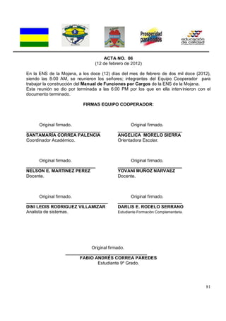 81
ACTA NO. 06
(12 de febrero de 2012)
En la ENS de la Mojana, a los doce (12) días del mes de febrero de dos mil doce (2012),
siendo las 8:00 AM, se reunieron los señores; integrantes del Equipo Cooperador para
trabajar la construcción del Manual de Funciones por Cargos de la ENS de la Mojana.
Esta reunión se dio por terminada a las 6:00 PM por los que en ella intervinieron con el
documento terminado.
FIRMAS EQUIPO COOPERADOR:
Original firmado. Original firmado.
______________________________ __________________________
SANTAMARÍA CORREA PALENCIA ANGELICA MORELO SIERRA
Coordinador Académico. Orientadora Escolar.
Original firmado. Original firmado.
____________________________ __________________________
NELSON E. MARTINEZ PEREZ YOVANI MUÑOZ NARVAEZ
Docente. Docente.
Original firmado. Original firmado.
_________________________________ __________________________
DINI LEDIS RODRIGUEZ VILLAMIZAR DARLIS E. RODELO SERRANO
Analista de sistemas. Estudiante Formación Complementaria.
Original firmado.
_________________________________
FABIO ANDRÉS CORREA PAREDES
Estudiante 9º Grado.
 