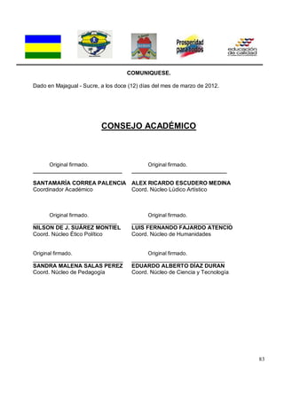 83
COMUNIQUESE.
Dado en Majagual - Sucre, a los doce (12) días del mes de marzo de 2012.
CONSEJO ACADÉMICO
Original firmado. Original firmado.
______________________________ ________________________________
SANTAMARÍA CORREA PALENCIA ALEX RICARDO ESCUDERO MEDINA
Coordinador Académico Coord. Núcleo Lúdico Artístico
Original firmado. Original firmado.
___________________________ ________________________________
NILSON DE J. SUÁREZ MONTIEL LUIS FERNANDO FAJARDO ATENCIO
Coord. Núcleo Ético Político Coord. Núcleo de Humanidades
Original firmado. Original firmado.
_____________________________ ______________________________
SANDRA MALENA SALAS PEREZ EDUARDO ALBERTO DÍAZ DURAN
Coord. Núcleo de Pedagogía Coord. Núcleo de Ciencia y Tecnología
 