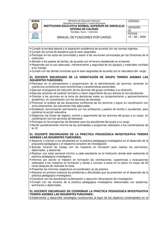 IENSS                           Ministerio de Educación Nacional                   CÓDIGO:
                            Secretaria de Educación y Cultura Municipal
            INSTITUCIÓN EDUCATIVA NORMAL SUPERIOR DE SINCELEJO
                                                                                    VERSIÓN:
                            OFICINA DE CALIDAD
                                   Sincelejo, Sucre – Colombia
                                                                                    02
                                                                                    FECHA:
                       MANUAL DE FUNCIONES POR CARGO                                18 – 08 – 2009



• Cumplir la jornada laboral y la asignación académica de acuerdo con las normas vigentes.
• Cumplir los turnos de disciplina que le sean asignados.
• Participar en los actos de comunidad y asistir a las reuniones convocadas por las Directivas de la
                                                   las
  institución.
• Atender a los padres de familia, de acuerdo con el horario establecido en el plantel.
• Responder por el uso adecuado, mantenimiento y seguridad de los equipos y materiales confiado
  a su manejo.
• Cumplir con las demás funciones que le sean asignadas de acuerdo con la naturaleza del cargo.
    umplir

EL DOCENTE ENCARGADO DE LA ORIENTACIÓN DE GRUPO TENDRÀ ADEMÁS LAS
SIGUIENTES FUNCIONES:
• Participar en el planeamiento y programación de la administración de alumnos, teniendo en
                                                                              alu
  cuenta sus condiciones socio-económicas y características personales.
                           socio económicas
• Ejecutar el programa de inducción de los alumnos del grupo confiados a su dirección.
• Ejecutar acciones de carácter formativo y hacer seguimiento de sus efectos en los estudiantes.
• Orientar a los alumnos en la toma de decisiones sobre su comportamiento y aprovechamiento
  académico, en coordinación con los servicios de bienestar.
• Promover el análisis de las situaciones conflictivas de los alumnos y lograr en coordinación con
                                                                                                c
  otros estamentos, las soluciones más adecuadas.
• Establecer comunicación permanente con los profesores y padres de familia o acudientes, para
  coordinar la acción educativa.
• Diligenciar las fichas de registro, control y seguimiento de los alumnos del grupo a su cargo, en
                                                                               grup
  coordinación con los servicios de bienestar.
• Participar en los programas de bienestar para los estudiantes del grupo a su cargo.
• Rendir periódicamente informe de las actividades y programas realizados a los coordinadores de
  la I.E.

EL DOCENTE ENCARGADOS DE LA PRÀCTICA PEDAGÒGICA INVESTIGATIVA TENDRÁ
          ENTE
ADEMÀS LAS SIGUIENTES FUNCIONES:
• Asesorar y orientar a los estudiantes en la práctica pedagógica investigativa en el desarrollo de la
  propuesta pedagógica y el respectivo proyecto de investigación.
                                                     investigac
• Acordar horarios de trabajo con los maestros en formación para realizar los seminarios,
  diplomados y asesorías.
• Realizar una visita semanal mínimo a cada estudiante en la Institución donde esté realizando la
  práctica pedagógica investigativa.
• Informar por escrito al maestro en formación las orientaciones, sugerencias y evaluaciones
          r
  realizadas a los maestros en formación y darlas a conocer a éstos en un plazo no mayor de 24
  horas después de realizada la visita.
• Presentar los informes respectivos al coordinador (a) de práctica.
                                        co
• Resolver en primera instancia los problemas y dificultades que se presenten en el desarrollo de la
  práctica pedagógica investigativa.
• Coordinar con los estudiantes la planeación y ejecución del proyecto de investigación.
• Cumplir con los horarios de la práctica pedagógica investigativa relacionados con asesorías,
  seminarios y diplomados.

EL DOCENTE ENCARGADO DE COORDINAR LA PRÁCTICA PEDAGÓGICA INVESTIGATIVA
TENDRÁ ADEMÁS LAS SIGUIENTES FUNCIONES:
• Implementar y desarrollar estrategias conducentes al logro de los objetivos contemplados en el
 
