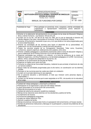 IENSS                            Ministerio de Educación Nacional                  CÓDIGO:
                            Secretaria de Educación y Cultura Municipal
           INSTITUCIÓN EDUCATIVA NORMAL SUPERIOR DE SINCELEJO
                                                                                   VERSIÓN:
                           OFICINA DE CALIDAD
                                   Sincelejo, Sucre – Colombia
                                                                                   02
                                                                                   FECHA:
                        MANUAL DE FUNCIONES POR CARGO                              18 – 08 – 2009



Posibilidad de Viajar         Para participar en ponencias, foros, congresos y demás actividades de
                              capacitación o representación institucional, previa selección y
                              autorización.
                                              FUNCIONES
• Orientar en la elaboración del planteamiento de actividades de las áreas de Educación Religiosa
  Ética y valores Humanos. Ley General, Artículo 24 y 25.
• Cumplir con la Ley No. 133 del 25 de mayo de 1994, por la cual se desarrollo el derecho de
  libertad religiosa y de cultos, reconocidos en el artículo 19 de la Constitución. Política.
• Fomentar el Ecumenismo, buscando lo que une y no lo que divide en los actos programados para
                                                                                     programad
  la Comunidad Educativa.
• Orientar las actividades de los alumnos para lograr el desarrollo de su personalidad, en
  colaboración con los Coordinadores y demás servicios educativos.
• Prestar los servicios propios de su Consagración Sacerdotal, Tales como: Eucaristía,
                                                                                     com
  confesiones, asesoría espiritual, celebraciones de la palabra, entre otros.
• Orientar unidades pedagógicas a estudiantes practicantes sobre el área de educación religiosa y
  para la celebración de la Primera Comunión en el nivel de básica primarias.
                                                                       prim
• Organizar actividades que conlleven a la reflexión, a la toma de conciencia de la misión de
  Maestros Superiores, a la Ética Profesional y a la idoneidad pedagógica en la ERE: Convivencia,
  talleres, retiros, campaña de solidaridad en los barrios, etc.
                                                             etc
• Colaborar en la conformación de Escuela de Padres.
• Organizar la Capilla como centro de Culto.
• Fomentar la unidad de las Comunidad Educativa, mediante la sana amistad, el testimonio de vida
  y el servicio solidario.
• Apoyar todas las actividades programadas para el año lectivo, en coordinación con los distintos
  comités.
• Participar en las reuniones para las cuales sea citado con antelación.
• Cumplir con la jornada laboral que le sea asignada.
• Dar al personal educativo y administrativo, el trato que merecen como personas dignas y
  responsables, y
• Cumplir con las demás funciones que le sean asignadas en el PEI., de acuerdo con la naturaleza
  de su cargo.
                                      INDICADORES ASOCIADOS
• Calidad del trabajo pedagógico y desempeño profesional.
• Participación en la organización y ejecución del trabajo realizado.
• Logros alcanzados en la construcción del conocimiento.
• Desarrollo de proyectos en el aula.
• Calidad del sistema de evaluación académica empleado.
• Manejo de las relaciones socio
                              socio-afectivas con los estudiantes y padres de familia.
• Cumplimiento de horarios.
• Innovaciones pedagógicas propuestas.
• Empleo de medios didácticos TICs.
• Atención a padres de familia.
• Manejo de prácticas motivacionales frente a la apropiación del conocimiento y el fracaso escolar.
• Sentido de pertenencia institucional y liderazgo en la participación y solución de problemas de los
                 ertenencia
  estudiantes.
 