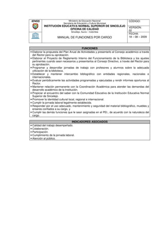 IENSS                           Ministerio de Educación Nacional                 CÓDIGO:
                           Secretaria de Educación y Cultura Municipal
           INSTITUCIÓN EDUCATIVA NORMAL SUPERIOR DE SINCELEJO
                                                                                 VERSIÓN:
                           OFICINA DE CALIDAD
                                  Sincelejo, Sucre – Colombia
                                                                                 02
                                                                                 FECHA:
                      MANUAL DE FUNCIONES POR CARGO                              18 – 08 – 2009



                                             FUNCIONES
• Elaborar la propuesta del Plan Anual de Actividades y presentarlo al Consejo académico a través
  del Rector para su aprobación.
• Elaborar el Proyecto de Reglamento Interno del Funcionamiento de la Biblioteca y los ajustes
  pertinentes cuando sean necesarios y presentarlos al Consejo Directivo, a través del Rector para
  su aprobación.
• Programar y desarrollar jornadas de trabajo con profesores y alumnos sobre la adecuada
  utilización de la biblioteca.
• Establecer y mantener intercambio bibliográfico con entidades regionales, nacionales e
                   mantener
  internacionales.
• Evaluar periódicamente las actividades programadas y ejecutadas y rendir informes oportunos al
  Rector.
• Mantener relación permanente con la Coordinación Académica para aten  atender las demandas del
  desarrollo académico de la Institución.
• Propiciar el encuentro del saber con la Comunidad Educativa de la Institución Educativa Normal
  Superior de Sincelejo.
• Promover la identidad cultural local, regional e internacional.
• Cumplir la jornada laboral legalmente establecida.
                rnada
• Responder por el uso adecuado, mantenimiento y seguridad del material bibliográfico, muebles y
  enseres confiados a su cargo, y
• Cumplir las demás funciones que le sean asignadas en el PEI., de acuerdo con la naturaleza del
  cargo.

                                  INDICADORES ASOCIADOS
• Calidad del trabajo desempeñado.
• Colaboración.
• Participación.
• Cumplimiento de la jornada laboral.
• Atención al público.
 