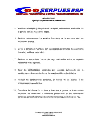 NIT.812.007.774-1
VigiladaporlaSuperintendenciadeServiciosPúblicos
CALLEPRINCIPALNº13–20BARRIO20DEJULIO–PUERTOESCONDIDO
TELEFONO:3114064047
e-mail:cooserpues1@hotmail.com
14. Elaborar los cheques y comprobantes de egreso, debidamente autorizados por
el gerente para los respectivos pagos.
15. Realizar mensualmente los estados financieros de la empresa, con sus
respectivos anexos.
16. Llevar el control del inventario, con sus respectivos formatos de seguimiento
(entrada y salida de materiales).
17. Realizar las respectivas cuentas de pago, anexándole todos los soportes
necesarios de su legalidad.
18. llevar las contabilidades separadas por servicios, cumpliendo con lo
establecido por la superintendencia de servicios públicos domiciliarios.
19. Realizar las conciliaciones bancarias, el manejo de las cuentas y las
chequeras correspondientes.
20. Suministrar la información contable y financiera al gerente de la empresa e
informarle las novedades o anomalías presentadas en los movimientos
contables, para solucionar oportunamente dichas irregularidades si las hay.
 