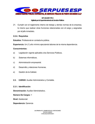 NIT.812.007.774-1
VigiladaporlaSuperintendenciadeServiciosPúblicos
CALLEPRINCIPALNº13–20BARRIO20DEJULIO–PUERTOESCONDIDO
TELEFONO:3114064047
e-mail:cooserpues1@hotmail.com
21. Cumplir con el reglamento interno de trabajo y demás normas de la empresa,
lo mismo que realizar otras funciones relacionadas con el cargo y asignadas
por el jefe inmediato.
2.2.4. Requisitos
Estudios: Profesional en contaduría pública.
Experiencia: Un (1) año mínimo ejecutando labores de la misma dependencia.
Conocimientos:
a) Legislación vigente aplicable a los Servicios Públicos.
b) Sistemas informáticos.
c) Administración empresarial.
d) Desarrollo y relaciones Humanas.
e) Gestión de la Calidad.
2.3. CARGO: Auxiliar Administrativo y Contable.
2.3.1. Identificación
Denominación: Auxiliar Administrativo.
Número De Cargos: 1
Nivel: Asistencial
Dependencia: Gerencia
 
