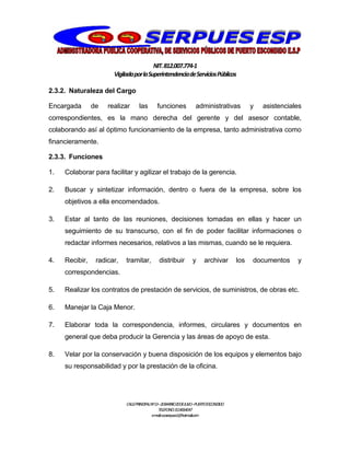 NIT.812.007.774-1
VigiladaporlaSuperintendenciadeServiciosPúblicos
CALLEPRINCIPALNº13–20BARRIO20DEJULIO–PUERTOESCONDIDO
TELEFONO:3114064047
e-mail:cooserpues1@hotmail.com
2.3.2. Naturaleza del Cargo
Encargada de realizar las funciones administrativas y asistenciales
correspondientes, es la mano derecha del gerente y del asesor contable,
colaborando así al óptimo funcionamiento de la empresa, tanto administrativa como
financieramente.
2.3.3. Funciones
1. Colaborar para facilitar y agilizar el trabajo de la gerencia.
2. Buscar y sintetizar información, dentro o fuera de la empresa, sobre los
objetivos a ella encomendados.
3. Estar al tanto de las reuniones, decisiones tomadas en ellas y hacer un
seguimiento de su transcurso, con el fin de poder facilitar informaciones o
redactar informes necesarios, relativos a las mismas, cuando se le requiera.
4. Recibir, radicar, tramitar, distribuir y archivar los documentos y
correspondencias.
5. Realizar los contratos de prestación de servicios, de suministros, de obras etc.
6. Manejar la Caja Menor.
7. Elaborar toda la correspondencia, informes, circulares y documentos en
general que deba producir la Gerencia y las áreas de apoyo de esta.
8. Velar por la conservación y buena disposición de los equipos y elementos bajo
su responsabilidad y por la prestación de la oficina.
 