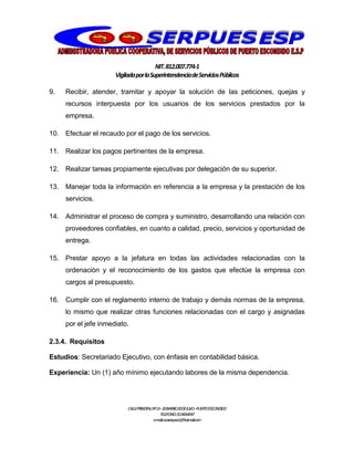 NIT.812.007.774-1
VigiladaporlaSuperintendenciadeServiciosPúblicos
CALLEPRINCIPALNº13–20BARRIO20DEJULIO–PUERTOESCONDIDO
TELEFONO:3114064047
e-mail:cooserpues1@hotmail.com
9. Recibir, atender, tramitar y apoyar la solución de las peticiones, quejas y
recursos interpuesta por los usuarios de los servicios prestados por la
empresa.
10. Efectuar el recaudo por el pago de los servicios.
11. Realizar los pagos pertinentes de la empresa.
12. Realizar tareas propiamente ejecutivas por delegación de su superior.
13. Manejar toda la información en referencia a la empresa y la prestación de los
servicios.
14. Administrar el proceso de compra y suministro, desarrollando una relación con
proveedores confiables, en cuanto a calidad, precio, servicios y oportunidad de
entrega.
15. Prestar apoyo a la jefatura en todas las actividades relacionadas con la
ordenación y el reconocimiento de los gastos que efectúe la empresa con
cargos al presupuesto.
16. Cumplir con el reglamento interno de trabajo y demás normas de la empresa,
lo mismo que realizar otras funciones relacionadas con el cargo y asignadas
por el jefe inmediato.
2.3.4. Requisitos
Estudios: Secretariado Ejecutivo, con énfasis en contabilidad básica.
Experiencia: Un (1) año mínimo ejecutando labores de la misma dependencia.
 