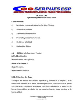 NIT.812.007.774-1
VigiladaporlaSuperintendenciadeServiciosPúblicos
CALLEPRINCIPALNº13–20BARRIO20DEJULIO–PUERTOESCONDIDO
TELEFONO:3114064047
e-mail:cooserpues1@hotmail.com
Conocimientos:
a) Legislación vigente aplicable a los Servicios Públicos.
b) Sistemas informáticos.
c) Administración empresarial.
d) Desarrollo y relaciones Humanas.
e) Gestión de la Calidad.
f) Contabilidad Básica.
2.4. CARGO: Jefe Operativo y Técnico.
2.4.1. Identificación
Denominación: Jefe Operativo.
Número De Cargos: 1
Nivel: Operativo.
Dependencia: Gerencia.
2.4.2. Naturaleza del Cargo
Encargado de realizar las funciones operativas y técnicas de la empresa, de la
mano con el operador de la planta, fontanero y escobitas, colaborando así al óptimo
funcionamiento operativo de la empresa, y dando cumplimiento a la prestación de
los servicios públicos prestados de una manera eficiente, eficaz, continua y de
buena calidad.
 