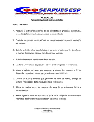 NIT.812.007.774-1
VigiladaporlaSuperintendenciadeServiciosPúblicos
CALLEPRINCIPALNº13–20BARRIO20DEJULIO–PUERTOESCONDIDO
TELEFONO:3114064047
e-mail:cooserpues1@hotmail.com
2.4.3. Funciones:
1. Asegurar y controlar el desarrollo de las actividades de prestación del servicio,
presentando la información documentada correspondiente.
2. Controlar y supervisar la utilización de los recursos necesarios para la prestación
del servicio.
3. Estudiar y decidir sobre las solicitudes de conexión al sistema, a fin de celebrar
el contrato de servicios públicos con el suscriptor potencia.
4. Autorizar las nuevas instalaciones de acueducto.
5. Mantener un inventario de productos acorde con los registros documentales
6. Vigilar la calidad del agua que consumen y reciben los usuarios, a fin de
desarrollar proyectos o planes que garanticen su competitividad.
7. Diseñar las rutas y horarios que garanticen la toma de lectura, entrega de
facturas y recolección de los residuos sólidos domiciliarios.
8. Llevar un control sobre las muestras de agua de los exámenes físicos y
bacteriológicos.
9. Hacer vigilancia diaria del cloro residual y P.H en el tanque de almacenamiento
y la red de distribución del acueducto con las normas técnicas.
 