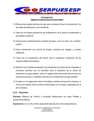 NIT.812.007.774-1
VigiladaporlaSuperintendenciadeServiciosPúblicos
CALLEPRINCIPALNº13–20BARRIO20DEJULIO–PUERTOESCONDIDO
TELEFONO:3114064047
e-mail:cooserpues1@hotmail.com
10.Efectuar las pruebas técnicas de rigor para constatar el buen funcionamiento de
las redes de distribución y los medidores.
11.Velar por la limpieza general de las instalaciones de la planta de tratamiento y
del pueblo en general.
12.Inspeccionar constantemente el estado del agua, como el color, olor, turbidez,
caudal.
13.Llevar diariamente una minuta de trabajo, anotando los trabajos y jornales
realizados.
14. Velar por el cumplimiento del horario para la respectiva recolección de los
residuos sólidos domiciliarios.
15.Elaborar con la debida anticipación, las solicitudes de compra de los materiales y
productos químicos que se necesiten para la operación de la planta de
tratamiento de agua potable. Llevar un registro diario del control del consumo de
productos químicos y materiales utilizados en el tratamiento de agua potable.
16.Cumplir con el reglamento interno de trabajo y demás normas de la empresa, lo
mismo que realizar otras funciones relacionadas con el cargo y asignadas por el
jefe inmediato.
2.4.4. Requisitos
Estudios: Diploma de Técnico o tecnólogo Relacionado con Agua Potable y
Saneamiento Básico.
Experiencia: Un (1) año mínimo ejecutando labores de la misma dependencia.
 