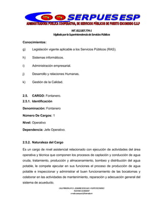 NIT.812.007.774-1
VigiladaporlaSuperintendenciadeServiciosPúblicos
CALLEPRINCIPALNº13–20BARRIO20DEJULIO–PUERTOESCONDIDO
TELEFONO:3114064047
e-mail:cooserpues1@hotmail.com
Conocimientos:
g) Legislación vigente aplicable a los Servicios Públicos (RAS).
h) Sistemas informáticos.
i) Administración empresarial.
j) Desarrollo y relaciones Humanas.
k) Gestión de la Calidad.
2.5. CARGO: Fontanero.
2.5.1. Identificación
Denominación: Fontanero
Número De Cargos: 1
Nivel: Operativo
Dependencia: Jefe Operativo.
2.5.2. Naturaleza del Cargo
Es un cargo de nivel asistencial relacionado con ejecución de actividades del área
operativa y técnica que componen los procesos de captación y conducción de agua
cruda, tratamiento, producción y almacenamiento, bombeo y distribución del agua
potable, le compete ejecutar en sus funciones el proceso de producción de agua
potable e inspeccionar y administrar el buen funcionamiento de las bocatomas y
colaborar en las actividades de mantenimiento, reparación y adecuación general del
sistema de acueducto.
 