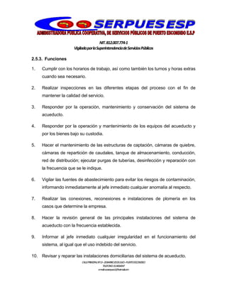 NIT.812.007.774-1
VigiladaporlaSuperintendenciadeServiciosPúblicos
CALLEPRINCIPALNº13–20BARRIO20DEJULIO–PUERTOESCONDIDO
TELEFONO:3114064047
e-mail:cooserpues1@hotmail.com
2.5.3. Funciones
1. Cumplir con los horarios de trabajo, así como también los turnos y horas extras
cuando sea necesario.
2. Realizar inspecciones en las diferentes etapas del proceso con el fin de
mantener la calidad del servicio.
3. Responder por la operación, mantenimiento y conservación del sistema de
acueducto.
4. Responder por la operación y mantenimiento de los equipos del acueducto y
por los bienes bajo su custodia.
5. Hacer el mantenimiento de las estructuras de captación, cámaras de quiebre,
cámaras de repartición de caudales, tanque de almacenamiento, conducción,
red de distribución; ejecutar purgas de tuberías, desinfección y reparación con
la frecuencia que se le indique.
6. Vigilar las fuentes de abastecimiento para evitar los riesgos de contaminación,
informando inmediatamente al jefe inmediato cualquier anomalía al respecto.
7. Realizar las conexiones, reconexiones e instalaciones de plomería en los
casos que determine la empresa.
8. Hacer la revisión general de las principales instalaciones del sistema de
acueducto con la frecuencia establecida.
9. Informar al jefe inmediato cualquier irregularidad en el funcionamiento del
sistema, al igual que el uso indebido del servicio.
10. Revisar y reparar las instalaciones domiciliarias del sistema de acueducto.
 