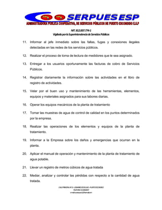NIT.812.007.774-1
VigiladaporlaSuperintendenciadeServiciosPúblicos
CALLEPRINCIPALNº13–20BARRIO20DEJULIO–PUERTOESCONDIDO
TELEFONO:3114064047
e-mail:cooserpues1@hotmail.com
11. Informar al jefe inmediato sobre las fallas, fugas y conexiones ilegales
detectadas en las redes de los servicios públicos.
12. Realizar el proceso de toma de lectura de medidores que le sea asignado.
13. Entregar a los usuarios oportunamente las facturas de cobro de Servicios
Públicos.
14. Registrar diariamente la información sobre las actividades en el libro de
registro de actividades.
15. Velar por el buen uso y mantenimiento de las herramientas, elementos,
equipos y materiales asignados para sus labores diarias.
16. Operar los equipos mecánicos de la planta de tratamiento
17. Tomar las muestras de agua de control de calidad en los puntos determinados
por la empresa.
18. Realizar las operaciones de los elementos y equipos de la planta de
tratamiento.
19. Informar a la Empresa sobre los daños y emergencias que ocurran en la
planta.
20. Aplicar el manual de operación y mantenimiento de la planta de tratamiento de
agua potable.
21. Llevar un registro de metros cúbicos de agua tratada
22. Mediar, analizar y controlar las pérdidas con respecto a la cantidad de agua
tratada.
 