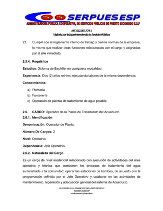 NIT.812.007.774-1
VigiladaporlaSuperintendenciadeServiciosPúblicos
CALLEPRINCIPALNº13–20BARRIO20DEJULIO–PUERTOESCONDIDO
TELEFONO:3114064047
e-mail:cooserpues1@hotmail.com
23. Cumplir con el reglamento interno de trabajo y demás normas de la empresa,
lo mismo que realizar otras funciones relacionadas con el cargo y asignadas
por el jefe inmediato.
2.5.4. Requisitos
Estudios: Diploma de Bachiller en cualquiera modalidad
Experiencia: Dos (2) años mínimo ejecutando labores de la misma dependencia.
Conocimientos:
a) Plomería
b) Fontanería
c) Operación de plantas de tratamiento de agua potable.
2.6. CARGO: Operador de la Planta de Tratamiento del Acueducto.
2.6.1. Identificación
Denominación: Operador de Planta.
Número De Cargos: 2
Nivel: Operativo.
Dependencia: Jefe Operativo.
2.6.2. Naturaleza del Cargo
Es un cargo de nivel asistencial relacionado con ejecución de actividades del área
operativa y técnica que componen los procesos de tratamiento del agua
suministrada a la comunidad, operar las estaciones de bombeo, de acuerdo con la
programación definida por el Jefe Operativo y colaborar en las actividades de
mantenimiento, reparación y adecuación general del sistema de Acueducto.
 