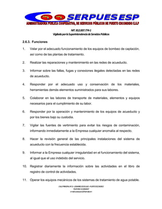 NIT.812.007.774-1
VigiladaporlaSuperintendenciadeServiciosPúblicos
CALLEPRINCIPALNº13–20BARRIO20DEJULIO–PUERTOESCONDIDO
TELEFONO:3114064047
e-mail:cooserpues1@hotmail.com
2.6.3. Funciones
1. Velar por el adecuado funcionamiento de los equipos de bombeo de captación,
así como de las plantas de tratamiento.
2. Realizar las reparaciones y mantenimiento en las redes de acueducto.
3. Informar sobre las fallas, fugas y conexiones ilegales detectadas en las redes
de acueducto.
4. Responder por el adecuado uso y conservación de los materiales,
herramientas demás elementos suministrados para sus labores.
5. Colaborar en las labores de transporte de materiales, elementos y equipos
necesarios para el cumplimiento de su labor.
6. Responder por la operación y mantenimiento de los equipos de acueducto y
por los bienes bajo su custodia.
7. Vigilar las fuentes de vertimiento para evitar los riesgos de contaminación,
informando inmediatamente a la Empresa cualquier anomalía al respecto.
8. Hacer la revisión general de las principales instalaciones del sistema de
acueducto con la frecuencia establecida.
9. Informar a la Empresa cualquier irregularidad en el funcionamiento del sistema,
al igual que el uso indebido del servicio.
10. Registrar diariamente la información sobre las actividades en el libro de
registro de control de actividades.
11. Operar los equipos mecánicos de los sistemas de tratamiento de agua potable.
 