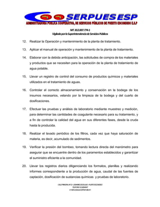 NIT.812.007.774-1
VigiladaporlaSuperintendenciadeServiciosPúblicos
CALLEPRINCIPALNº13–20BARRIO20DEJULIO–PUERTOESCONDIDO
TELEFONO:3114064047
e-mail:cooserpues1@hotmail.com
12. Realizar la Operación y mantenimiento de la planta de tratamiento.
13. Aplicar el manual de operación y mantenimiento de la planta de tratamiento.
14. Elaborar con la debida anticipación, las solicitudes de compra de los materiales
y productos que se necesiten para la operación de la planta de tratamiento de
agua potable.
15. Llevar un registro de control del consumo de productos químicos y materiales
utilizados en el tratamiento de aguas.
16. Controlar el correcto almacenamiento y conservación en la bodega de los
insumos necesarios, velando por la limpieza de la bodega y del cuarto de
dosificaciones.
17. Efectuar las pruebas y análisis de laboratorio mediante muestreo y medición,
para determinar las cantidades de coagulante necesario para su tratamiento, y
a fin de controlar la calidad del agua en sus diferentes fases, desde la cruda
hasta la producida.
18. Realizar el lavado periódico de los filtros, cada vez que haya saturación de
materia, es decir, acumulado de sedimentos.
19. Verificar la presión del bombeo, tomando lectura directa del manómetro para
asegurar que se encuentre dentro de los paramentos establecidos y garantizar
el suministro eficiente a la comunidad.
20. Llevar los registros diarios diligenciando los formatos, planillas y realizando
informes correspondiente a la producción de agua, caudal de las fuentes de
captación, dosificación de sustancias químicas y pruebas de laboratorio.
 