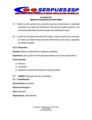 NIT.812.007.774-1
VigiladaporlaSuperintendenciadeServiciosPúblicos
CALLEPRINCIPALNº13–20BARRIO20DEJULIO–PUERTOESCONDIDO
TELEFONO:3114064047
e-mail:cooserpues1@hotmail.com
21. Solicitar al jefe operativo los productos químicos, herramientas y materiales
requeridos en la planta de tratamiento, efectuando el pedido oportuno, a fin
de tenerlos disponible durante el proceso de tratamiento de agua.
22. Cumplir con el reglamento interno de trabajo y demás normas de la empresa,
lo mismo que realizar otras funciones relacionadas con el cargo y asignadas
por el jefe inmediato.
2.6.4. Requisitos
Estudios: Diploma de Bachiller en cualquiera modalidad
Experiencia: Dos (2) años mínimo ejecutando labores de la misma dependencia.
Conocimientos:
a) Plomería
b) Fontanería
c) Operación de plantas de tratamiento de agua potable.
2.7. CARGO: Recolector de Aseo o Escobitas
2.7.1. Identificación
Denominación: Escobitas
Número De Cargos: 4
Nivel: Operativo.
Dependencia: Jefe Operativo.
 
