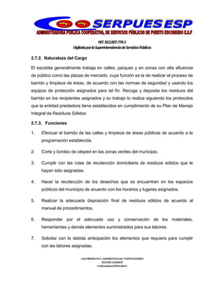 NIT.812.007.774-1
VigiladaporlaSuperintendenciadeServiciosPúblicos
CALLEPRINCIPALNº13–20BARRIO20DEJULIO–PUERTOESCONDIDO
TELEFONO:3114064047
e-mail:cooserpues1@hotmail.com
2.7.2. Naturaleza del Cargo
El escobita generalmente trabaja en calles, parques y en zonas con alta afluencia
de público como las plazas de mercado, cuya función es la de realizar el proceso de
barrido y limpieza de éstas, de acuerdo con las normas de seguridad y usando los
equipos de protección asignados para tal fin. Recoge y deposita los residuos del
barrido en los recipientes asignados y su trabajo lo realiza siguiendo los protocolos
que la entidad prestadora tiene establecidos en cumplimiento de su Plan de Manejo
Integral de Residuos Sólidos
2.7.3. Funciones
1. Efectuar el barrido de las calles y limpieza de áreas públicas de acuerdo a la
programación establecida.
2. Corte y bordeo de césped en las zonas verdes del municipio.
3. Cumplir con las rutas de recolección domiciliaria de residuos sólidos que le
hayan sido asignadas.
4. Hacer la recolección de los desechos que se encuentran en los espacios
públicos del municipio de acuerdo con los horarios y lugares asignados.
5. Realizar la adecuada disposición final de residuos sólidos de acuerdo al
manual de procedimientos.
6. Responder por el adecuado uso y conservación de los materiales,
herramientas y demás elementos suministrados para sus labores.
7. Solicitar con la debida anticipación los elementos que requiera para cumplir
con las labores asignadas.
 