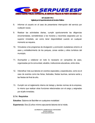 NIT.812.007.774-1
VigiladaporlaSuperintendenciadeServiciosPúblicos
CALLEPRINCIPALNº13–20BARRIO20DEJULIO–PUERTOESCONDIDO
TELEFONO:3114064047
e-mail:cooserpues1@hotmail.com
8. Informar al usuario en el caso de presentarse interrupción del servicio por
cualquier causa.
9. Realizar las actividades diarias, cumplir oportunamente las diligencias
encomendadas, sometiéndose a los horarios y recorridos asignados por su
superior inmediato, así como tener disponibilidad cuando en cualquier
momento se requiera.
10. Vincularse a los programas de divulgación y promoción ciudadanas entorno al
aseo y embellecimiento de los parques, zonas verdes y sitios turísticos del
municipio.
11. Acompañar y colaborar en todo lo necesario en campañas de aseo,
organizadas por la comunidad, alcaldía, instituciones educativas, entre otras.
12. Intensificar más sus labores en eventos especiales y espectáculos, como es el
caso de eventos como las ferias, festivales, fiestas taurinas, semana santa y
las fiestas de final de año.
13. Cumplir con el reglamento interno de trabajo y demás normas de la empresa,
lo mismo que realizar otras funciones relacionadas con el cargo y asignadas
por el jefe inmediato.
2.7.4. Requisitos
Estudios: Diploma de Bachiller en cualquiera modalidad
Experiencia: Dos (2) años mínimo ejecutando labores de la índole.
 